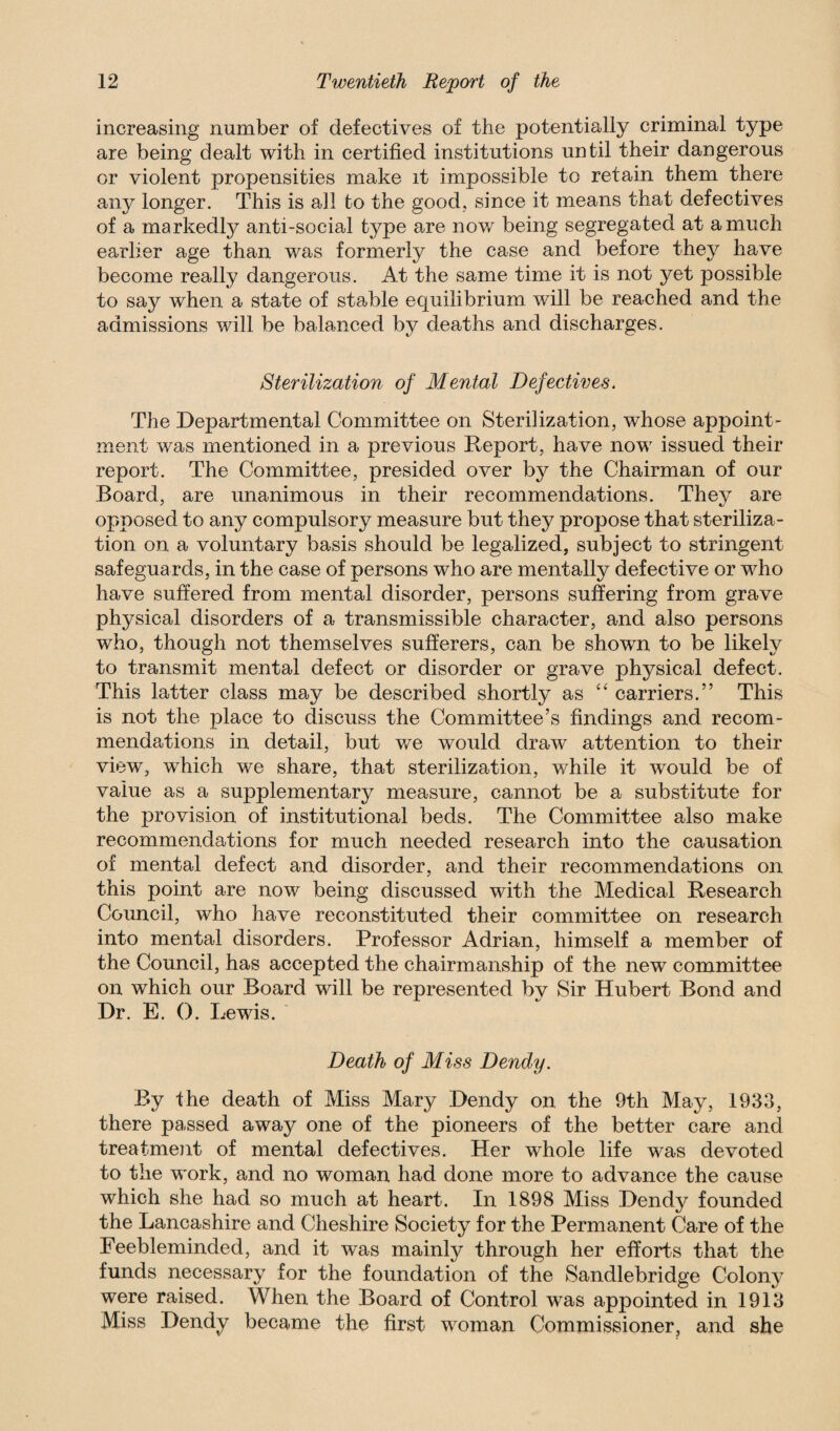 increasing number of defectives of the potentially criminal type are being dealt with in certified institutions until their dangerous or violent propensities make it impossible to retain them there any longer. This is all to the good, since it means that defectives of a markedly anti-social type are now being segregated at a much earlier age than was formerly the case and before they have become really dangerous. At the same time it is not yet possible to say when, a state of stable equilibrium will be reached and the admissions will be balanced by deaths and discharges. Sterilization of Mental Defectives. The Departmental Committee on Sterilization, whose appoint¬ ment was mentioned in a previous Report, have now issued their report. The Committee, presided over by the Chairman of our Board, are unanimous in their recommendations. They are opposed to any compulsory measure but they propose that steriliza¬ tion on a voluntary basis should be legalized, subject to stringent safeguards, in the case of persons who are mentally defective or who have suffered from mental disorder, persons suffering from grave physical disorders of a transmissible character, and also persons who, though not themselves sufferers, can be shown to be likely to transmit mental defect or disorder or grave physical defect. This latter class may be described shortly as “ carriers.” This is not the place to discuss the Committee’s findings and recom¬ mendations in detail, but we would draw attention to their view, which we share, that sterilization, while it would be of value as a supplementary measure, cannot be a substitute for the provision of institutional beds. The Committee also make recommendations for much needed research into the causation of mental defect and disorder, and their recommendations on this point are now being discussed with the Medical Research Council, who have reconstituted their committee on research into mental disorders. Professor Adrian, himself a member of the Council, has accepted the chairmanship of the new committee on which our Board will be represented by Sir Hubert Bond and Dr. E. 0. Lewis. Death of Miss Dendy. By the death of Miss Mary Dendy on the 9th May, 1933, there passed away one of the pioneers of the better care and treatment of mental defectives. Her whole life was devoted to the work, and no woman had done more to advance the cause which she had so much at heart. In 1898 Miss Dendy founded the Lancashire and Cheshire Society for the Permanent Care of the Feebleminded, and it was mainly through her efforts that the funds necessary for the foundation of the Sandlebridge Colony were raised. When the Board of Control was appointed in 1913 Miss Dendy became the first woman Commissioner, and she