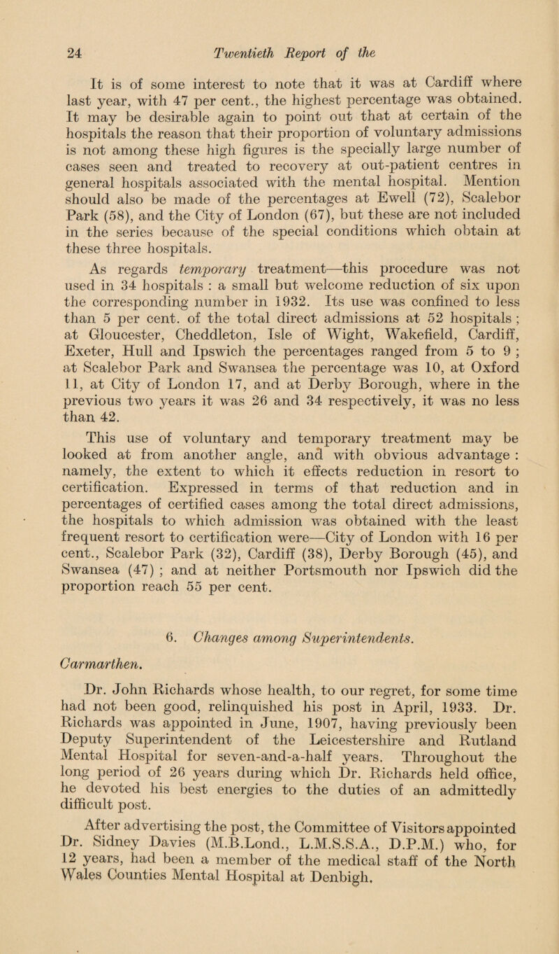 It is of some interest to note that it was at Cardiff where last year, with 47 per cent., the highest percentage was obtained. It may be desirable again to point out that at certain of the hospitals the reason that their proportion of voluntary admissions is not among these high figures is the specially large number of cases seen and treated to recovery at out-patient centres in general hospitals associated with the mental hospital. Mention should also be made of the percentages at Ewell (72), Scalebor Park (58), and the City of London (67), but these are not included in the series because of the special conditions which obtain at these three hospitals. As regards temporary treatment—this procedure was not used in 34 hospitals : a small but welcome reduction of six upon the corresponding number in 1932. Its use was confined to less than 5 per cent, of the total direct admissions at 52 hospitals ; at Gloucester, Cheddleton, Isle of Wight, Wakefield, Cardiff, Exeter, Hull and Ipswich the percentages ranged from 5 to 9 ; at Scalebor Park and Swansea the percentage was 10, at Oxford 11, at City of London 17, and at Derby Borough, where in the previous two years it was 26 and 34 respectively, it was no less than 42. This use of voluntary and temporary treatment may be looked at from another angle, and with obvious advantage : namely, the extent to which it effects reduction in resort to certification. Expressed in terms of that reduction and in percentages of certified cases among the total direct admissions, the hospitals to which admission was obtained with the least frequent resort to certification were—City of London with 16 per cent., Scalebor Park (32), Cardiff (38), Derby Borough (45), and Swansea (47) ; and at neither Portsmouth nor Ipswich did the proportion reach 55 per cent. 6. Changes among Superintendents. Carmarthen. Dr. John Richards whose health, to our regret, for some time had not been good, relinquished his post in April, 1933. Dr. Richards was appointed in June, 1907, having previously been Deputy Superintendent of the Leicestershire and Rutland Mental Hospital for seven-and-a-half years. Throughout the long period of 26 years during which Dr. Richards held office, he devoted his best energies to the duties of an admittedly difficult post. After advertising the post, the Committee of Visitors appointed Dr. Sidney Davies (M.B.Lond., L.M.S.S.A., D.P.M.) who, for 12 years, had been a member of the medical staff of the North Wales Counties Mental Hospital at Denbigh,