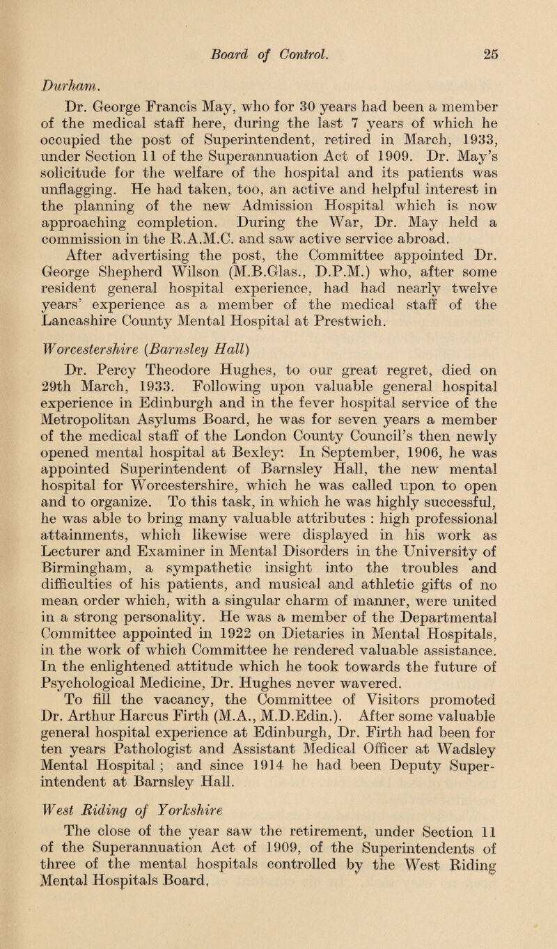 Durham. Dr. George Francis May, who for 30 years had been a member of the medical staff here, during the last 7 years of which he occupied the post of Superintendent, retired in March, 1933, under Section 11 of the Superannuation Act of 1909. Dr. May’s solicitude for the welfare of the hospital and its patients was unflagging. He had taken, too, an active and helpful interest in the planning of the new Admission Hospital which is now approaching completion. During the War, Dr. May held a commission in the R.A.M.C. and saw active service abroad. After advertising the post, the Committee appointed Dr. George Shepherd Wilson (M.B.Glas., D.P.M.) who, after some resident general hospital experience, had had nearly twelve years’ experience as a member of the medical staff of the Lancashire County Mental Hospital at Prestwich. Worcestershire (Barnsley Hall) Dr. Percy Theodore Hughes, to our great regret, died on 29th March, 1933. Following upon valuable general hospital experience in Edinburgh and in the fever hospital service of the Metropolitan Asylums Board, he was for seven years a member of the medical staff of the London County Council’s then newly opened mental hospital at Bexley: In September, 1906, he was appointed Superintendent of Barnsley Hall, the new mental hospital for Worcestershire, which he was called upon to open and to organize. To this task, in which he was highly successful, he was able to bring many valuable attributes : high professional attainments, which likewise were displayed in his work as Lecturer and Examiner in Mental Disorders in the University of Birmingham, a sympathetic insight into the troubles and difficulties of his patients, and musical and athletic gifts of no mean order which, with a singular charm of manner, were united in a strong personality. He was a member of the Departmental Committee appointed in 1922 on Dietaries in Mental Hospitals, in the work of which Committee he rendered valuable assistance. In the enlightened attitude which he took towards the future of Psychological Medicine, Dr. Hughes never wavered. To fill the vacancy, the Committee of Visitors promoted Dr. Arthur Harcus Firth (M.A., M.D.Edin.). After some valuable general hospital experience at Edinburgh, Dr. Firth had been for ten years Pathologist and Assistant Medical Officer at Wadsley Mental Hospital ; and since 1914 he had been Deputy Super¬ intendent at Barnsley Hall. West Riding of Yorkshire The close of the year saw the retirement, under Section 11 of the Superannuation Act of 1909, of the Superintendents of three of the mental hospitals controlled by the West Riding Mental Hospitals Board,