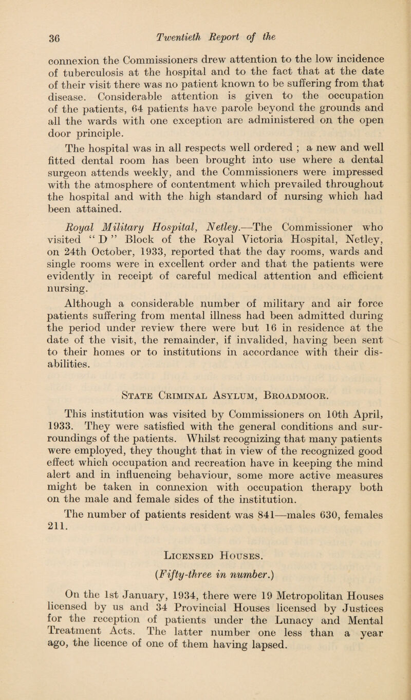 connexion the Commissioners drew attention to the low incidence of tuberculosis at the hospital and to the fact that at the date of their visit there was no patient known to be suffering from that disease. Considerable attention is given to the occupation of the patients, 64 patients have parole beyond the grounds and all the wards with one exception are administered on the open door principle. The hospital was in all respects well ordered ; a new and well fitted dental room has been brought into use where a dental surgeon attends weekly, and the Commissioners were impressed with the atmosphere of contentment which prevailed throughout the hospital and with the high standard of nursing which had been attained. Royal Military Hospital, Netley.—The Commissioner who visited “ D ” Block of the Royal Victoria Hospital, Netley, on 24th October, 1933, reported that the day rooms, wards and single rooms were in excellent order and that the patients were evidently in receipt of careful medical attention and efficient nursing. Although a considerable number of militarj^ and air force patients suffering from mental illness had been admitted during the period under review there were but 16 in residence at the date of the visit, the remainder, if invalided, having been sent to their homes or to institutions in accordance with their dis¬ abilities. State Criminal Asylum, Broadmoor. This institution was visited by Commissioners on 10th April, 1933. They were satisfied with the general conditions and sur¬ roundings of the patients. Whilst recognizing that many patients were employed, they thought that in view of the recognized good effect which occupation and recreation have in keeping the mind alert and in influencing behaviour, some more active measures might be taken in connexion with occupation therapy both on the male and female sides of the institution. The number of patients resident was 841—males 630, females 211. Licensed Houses. (Fifty-three in number.) On the 1st January, 1934, there were 19 Metropolitan Houses licensed by us and 34 Provincial Houses licensed by Justices for the reception of patients under the Lunacy and Mental Treatment Acts. The latter number one less than a year ago, the licence of one of them having lapsed.