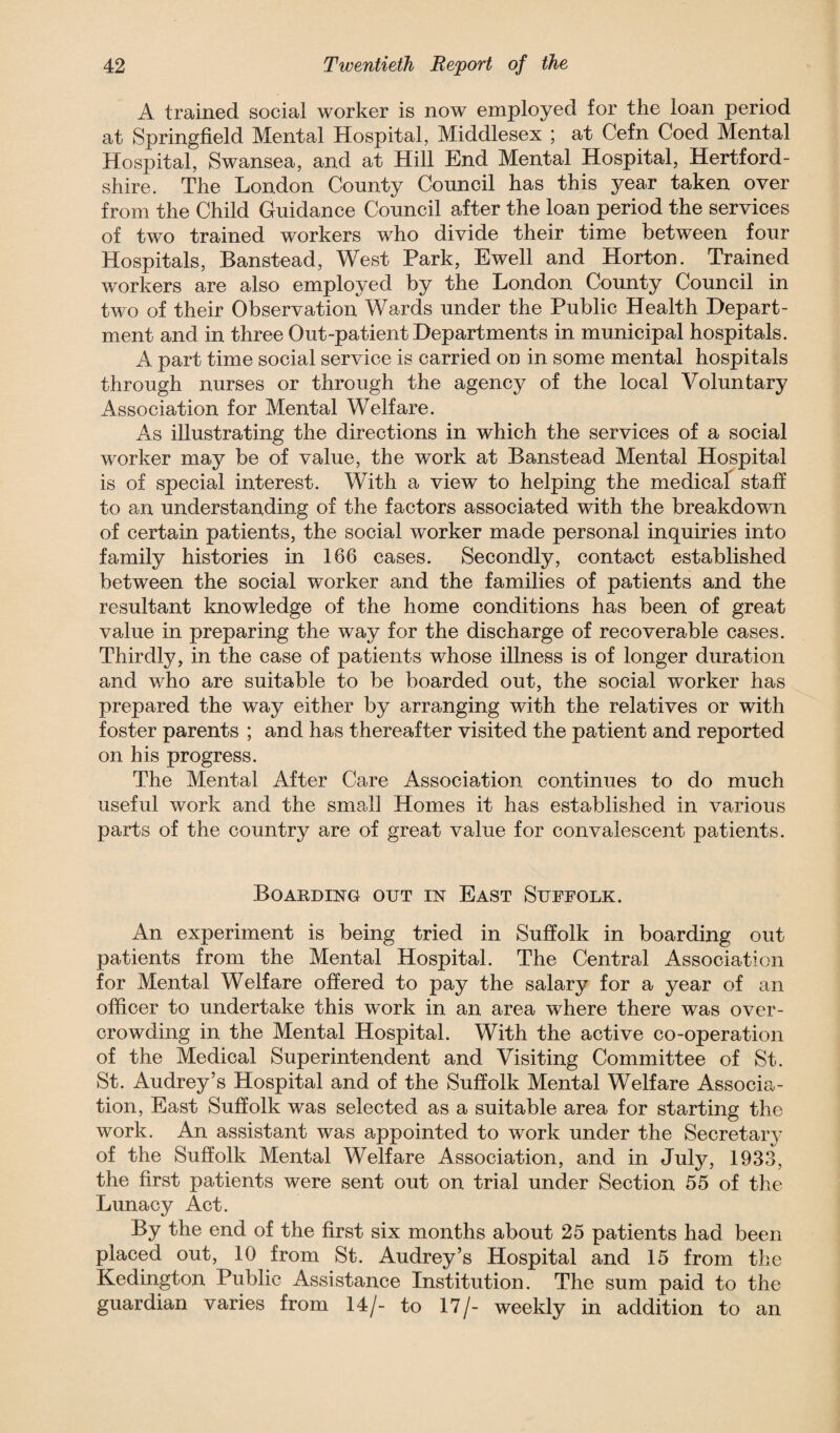 A trained social worker is now employed for the loan period at Springfield Mental Hospital, Middlesex ; at Cefn Coed Mental Hospital, Swansea, and at Hill End Mental Hospital, Hertford¬ shire. The London County Council has this year taken over from the Child Guidance Council after the loan period the services of two trained workers who divide their time between four Hospitals, Banstead, West Park, Ewell and Horton. Trained workers are also employed by the London County Council in two of their Observation Wards under the Public Health Depart¬ ment and in three Out-patient Departments in municipal hospitals. A part time social service is carried on in some mental hospitals through nurses or through the agency of the local Voluntary Association for Mental Welfare. As illustrating the directions in which the services of a social worker may be of value, the work at Banstead Mental Hospital is of special interest. With a view to helping the medical staff to an understanding of the factors associated with the breakdown of certain patients, the social worker made personal inquiries into family histories in 166 cases. Secondly, contact established between the social worker and the families of patients and the resultant knowledge of the home conditions has been of great value in preparing the way for the discharge of recoverable cases. Thirdly, in the case of patients whose illness is of longer duration and who are suitable to be boarded out, the social worker has prepared the way either by arranging with the relatives or with foster parents ; and has thereafter visited the patient and reported on his progress. The Mental After Care Association continues to do much useful work and the small Homes it has established in various parts of the country are of great value for convalescent patients. Boarding out in East Suffolk. An experiment is being tried in Suffolk in boarding out patients from the Mental Hospital. The Central Association for Mental Welfare offered to pay the salary for a year of an officer to undertake this work in an area where there was over¬ crowding in the Mental Hospital. With the active co-operation of the Medical Superintendent and Visiting Committee of St. St. Audrey’s Hospital and of the Suffolk Mental Welfare Associa¬ tion, East Suffolk was selected as a suitable area for starting the work. An assistant was appointed to work under the Secretary of the Suffolk Mental Welfare Association, and in July, 1933, the first patients were sent out on trial under Section 55 of the Lunacy Act. By the end of the first six months about 25 patients had been placed out, 10 from St. Audrey’s Hospital and 15 from the Kedington Public Assistance Institution. The sum paid to the guardian varies from 14/- to 17/- weekly in addition to an