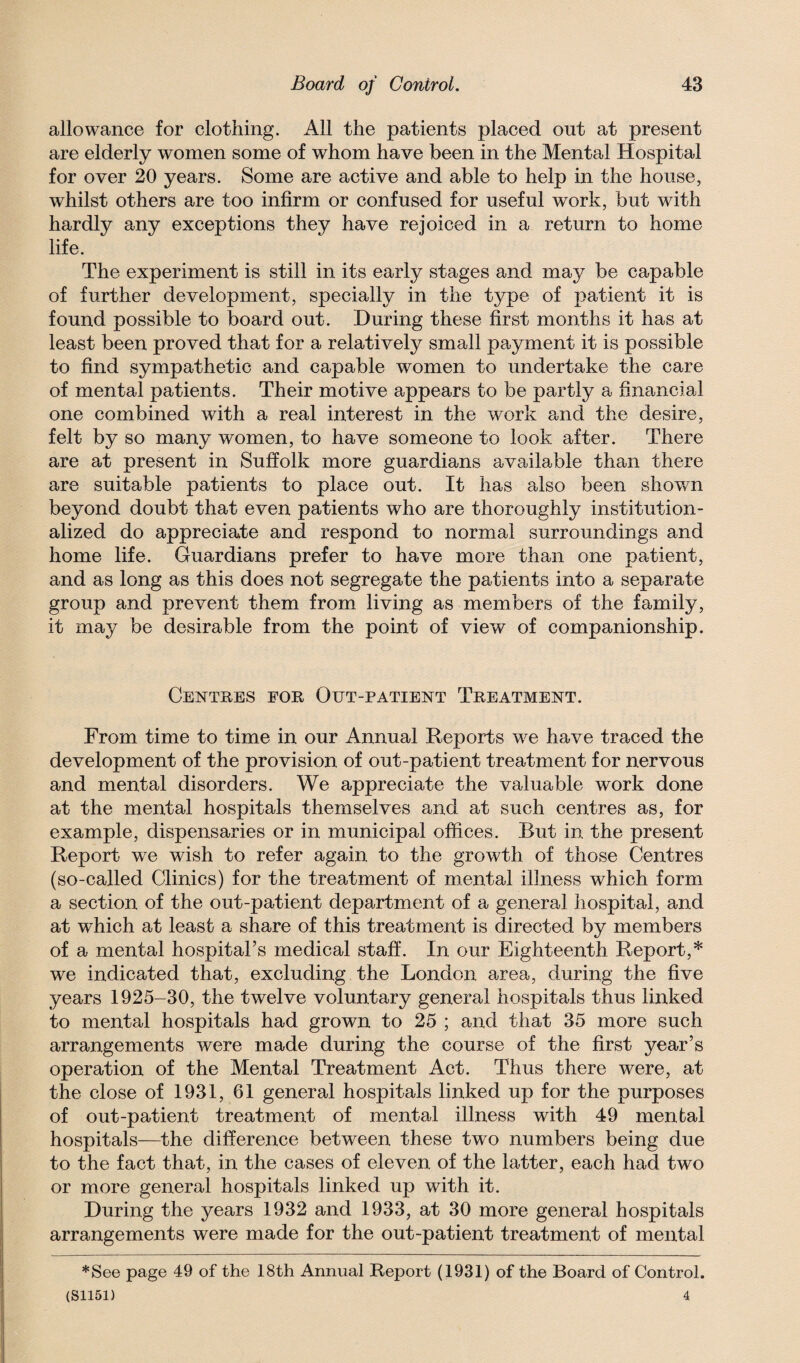 allowance for clothing. All the patients placed out at present are elderly women some of whom have been in the Mental Hospital for over 20 years. Some are active and able to help in the house, whilst others are too infirm or confused for useful work, but with hardly any exceptions they have rejoiced in a return to home life. The experiment is still in its early stages and may be capable of further development, specially in the type of patient it is found possible to board out. During these first months it has at least been proved that for a relatively small payment it is possible to find sympathetic and capable women to undertake the care of mental patients. Their motive appears to be partly a financial one combined with a real interest in the work and the desire, felt by so many women, to have someone to look after. There are at present in Suffolk more guardians available than there are suitable patients to place out. It has also been shown beyond doubt that even patients who are thoroughly institution¬ alized do appreciate and respond to normal surroundings and home life. Guardians prefer to have more than one patient, and as long as this does not segregate the patients into a separate group and prevent them from living as members of the family, it may be desirable from the point of view of companionship. Centres for Out-patient Treatment. From time to time in our Annual Deports we have traced the development of the provision of out-patient treatment for nervous and mental disorders. We appreciate the valuable work done at the mental hospitals themselves and at such centres as, for example, dispensaries or in municipal offices. But in the present Report w^e wish to refer again to the growth of those Centres (so-called Clinics) for the treatment of mental illness which form a section of the out-patient department of a general hospital, and at which at least a share of this treatment is directed by members of a mental hospital’s medical staff. In our Eighteenth Report,* we indicated that, excluding the London area, during the five years 1925-30, the twelve voluntary general hospitals thus linked to mental hospitals had grown to 25 ; and that 35 more such arrangements were made during the course of the first year’s operation of the Mental Treatment Act. Thus there were, at the close of 1931, 61 general hospitals linked up for the purposes of out-patient treatment of mental illness with 49 mental hospitals—the difference between these two numbers being due to the fact that, in the cases of eleven of the latter, each had two or more general hospitals linked up with it. During the years 1932 and 1933, at 30 more general hospitals arrangements were made for the out-patient treatment of mental *See page 49 of the 18th Annual Report (1931) of the Board of Control.