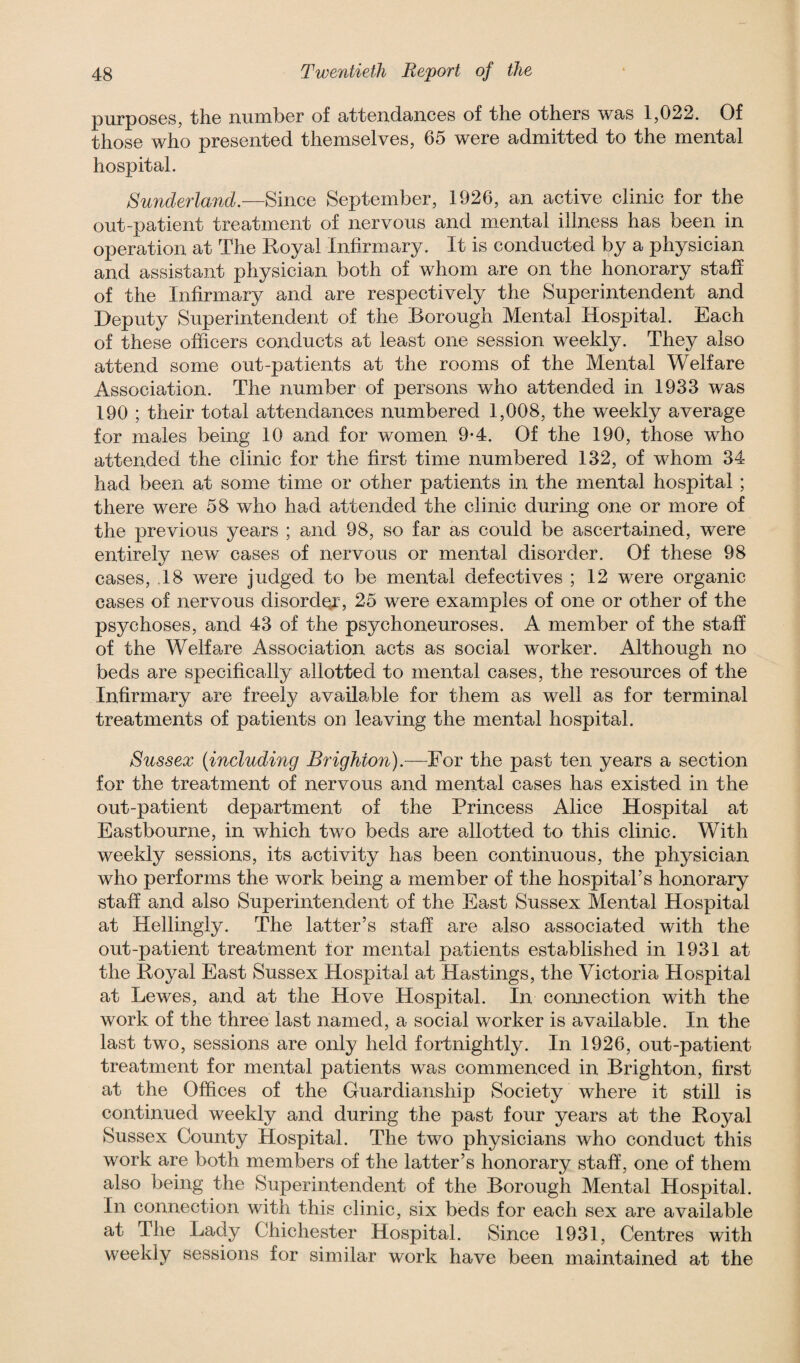 purposes, the number of attendances of the others was 1,022. Of those who presented themselves, 65 were admitted to the mental hospital. Sunderland.—Since September, 1926, an active clinic for the out-patient treatment of nervous and mental illness has been in operation at The Royal Infirmary. It is conducted by a physician and assistant physician both of whom are on the honorary staff of the Infirmary and are respectively the Superintendent and Deputy Superintendent of the Borough Mental Hospital. Each of these officers conducts at least one session weekly. They also attend some out-patients at the rooms of the Mental Welfare Association. The number of persons who attended in 1933 was 190 ; their total attendances numbered 1,008, the weekly average for males being 10 and for women 9-4. Of the 190, those who attended the clinic for the first time numbered 132, of whom 34 had been at some time or other patients in the mental hospital; there were 58 who had attended the clinic during one or more of the previous years ; and 98, so far as could be ascertained, were entirely new cases of nervous or mental disorder. Of these 98 cases, 18 were judged to be mental defectives ; 12 were organic cases of nervous disorder, 25 were examples of one or other of the psychoses, and 43 of the psychoneuroses. A member of the staff of the Welfare Association acts as social worker. Although no beds are specifically allotted to mental cases, the resources of the Infirmary are freely available for them as well as for terminal treatments of patients on leaving the mental hospital. Sussex (including Brighton).—For the past ten years a section for the treatment of nervous and mental cases has existed in the out-patient department of the Princess Alice Hospital at Eastbourne, in which two beds are allotted to this clinic. With weekly sessions, its activity has been continuous, the physician who performs the work being a member of the hospital’s honorary staff and also Superintendent of the East Sussex Mental Hospital at Hellingly. The latter’s staff are also associated with the out-patient treatment lor mental patients established in 1931 at the Royal East Sussex Hospital at Hastings, the Victoria Hospital at Lewes, and at the Hove Hospital. In connection with the work of the three last named, a social worker is available. In the last two, sessions are only held fortnightly. In 1926, out-patient treatment for mental patients was commenced in Brighton, first at the Offices of the Guardianship Society where it still is continued weekly and during the past four years at the Royal Sussex County Hospital. The two physicians who conduct this work are both members of the latter’s honorary staff, one of them also being the Superintendent of the Borough Mental Hospital. In connection with this clinic, six beds for each sex are available at The Lady Chichester Hospital. Since 1931, Centres with weekly sessions for similar work have been maintained at the