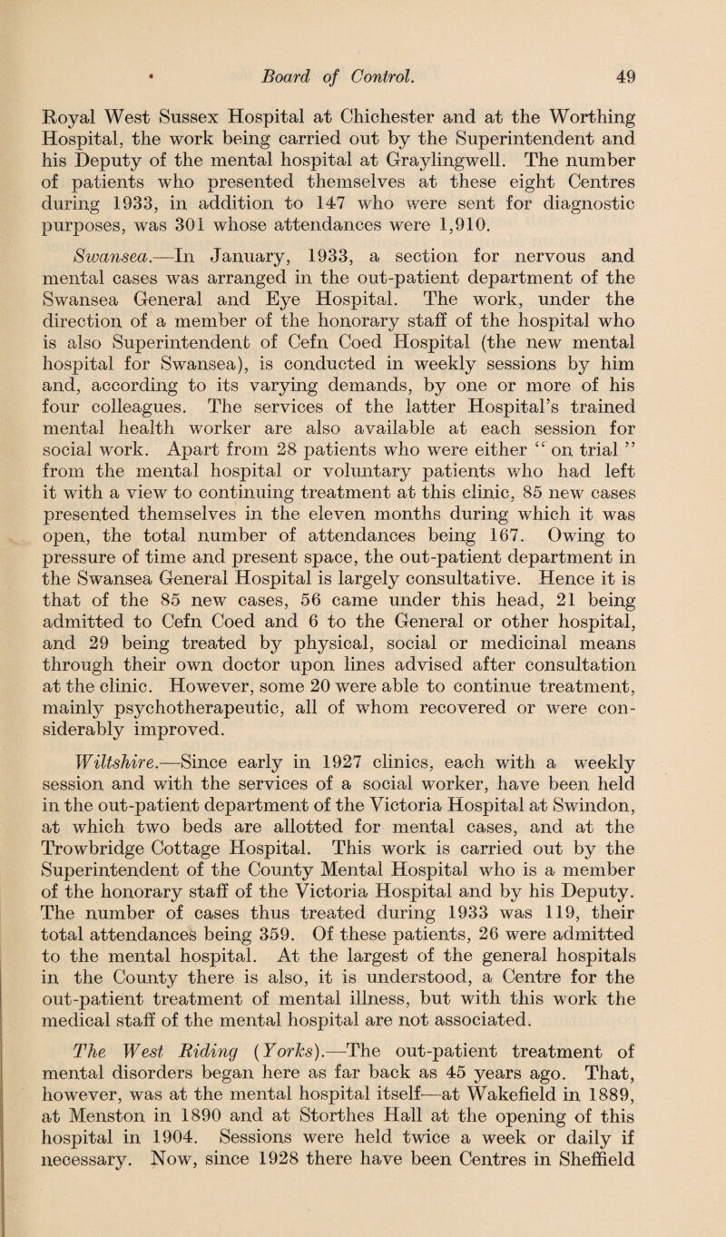 Royal West Sussex Hospital at Chichester and at the Worthing Hospital, the work being carried out by the Superintendent and his Deputy of the mental hospital at Graylingwell. The number of patients who presented themselves at these eight Centres during 1933, in addition to 147 who were sent for diagnostic purposes, was 301 whose attendances were 1,910. Swansea.—In January, 1933, a section for nervous and mental cases was arranged in the out-patient department of the Swansea General and Eye Hospital. The work, under the direction of a member of the honorary staff of the hospital who is also Superintendent of Cefn Coed Hospital (the new mental hospital for Swansea), is conducted in weekly sessions by him and, according to its varying demands, by one or more of his four colleagues. The services of the latter Hospital’s trained mental health worker are also available at each session for social work. Apart from 28 patients who were either “ on trial ” from the mental hospital or voluntary patients who had left it with a view to continuing treatment at this clinic, 85 new cases presented themselves in the eleven months during which it was open, the total number of attendances being 167. Owing to pressure of time and present space, the out-patient department in the Swansea General Hospital is largely consultative. Hence it is that of the 85 new cases, 56 came under this head, 21 being admitted to Cefn Coed and 6 to the General or other hospital, and 29 being treated by physical, social or medicinal means through their own doctor upon lines advised after consultation at the clinic. However, some 20 were able to continue treatment, mainly psychotherapeutic, all of whom recovered or were con¬ siderably improved. Wiltshire.—Since early in 1927 clinics, each with a weekly session and with the services of a social worker, have been held in the out-patient department of the Victoria Hospital at Swindon, at which two beds are allotted for mental cases, and at the Trowbridge Cottage Hospital. This work is carried out by the Superintendent of the County Mental Hospital who is a member of the honorary staff of the Victoria Hospital and by his Deputy. The number of cases thus treated during 1933 was 119, their total attendances being 359. Of these patients, 26 were admitted to the mental hospital. At the largest of the general hospitals in the County there is also, it is understood, a Centre for the out-patient treatment of mental illness, but with this work the medical staff of the mental hospital are not associated. The West Riding (Yorks).—The out-patient treatment of mental disorders began here as far back as 45 years ago. That, however, was at the mental hospital itself—at Wakefield in 1889, at Menston in 1890 and at Storthes Hall at the opening of this hospital in 1904. Sessions were held twice a week or daily if necessary. Now, since 1928 there have been Centres in Sheffield