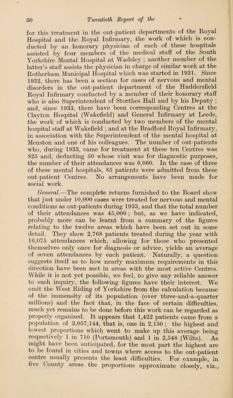 for this treatment in the out-patient departments of the Royal Hospital and the Royal Infirmary, the work of which is con¬ ducted by an honorary physician of each of these hospitals assisted by four members of the medical staff of the South Yorkshire Mental Hospital at Wadsley ; another member of the latter’s staff assists the physician in charge of similar work at the Rotherham Municipal Hospital which was started in 1931. Since 1932, there has been a section for cases of nervous and mental disorders in the out-patient department of the Huddersfield Royal Infirmary conducted by a member of their honorary staff who is also Superintendent of Storthes Hall and by his Deputy ; and, since 1933, there have been corresponding Centres at the Clayton Hospital (Wakefield) and General Infirmary at Leeds, the work of which is conducted by two members of the mental hospital staff at Wakefield ; and at the Bradford Royal Infirmary, in association with the Superintendent of the mental hospital at Menston and one of his colleagues. The number of out-patients who, during 1933, came for treatment at these ten Centres was 825 and, deducting 50 whose visit was for diagnostic purposes, the number of their attendances was 6,060. In the case of three of these mental hospitals, 85 patients were admitted from these out-patient Centres. No arrangements have been made for social work. General.—The complete returns furnished to the Board show that just under 10,000 cases were treated for nervous and mental conditions as out-patients during 1933, and that the total number of their attendances was 45,000 ; but, as we have indicated, probably more can be learnt from a summary of the figures relating to the twelve areas which have been set out in some detail. They show 2,768 patients treated during the year with 16,075 attendances which, allowing for those who presented themselves only once for diagnosis or advice, yields an average of seven attendances by each patient. Naturally, a question suggests itself as to how nearly maximum requirements in this direction have been met in areas with the most active Centres. While it is not yet possible, we feel, to give any reliable answer to such inquiry, the following figures have their interest. We omit the West Riding of Yorkshire from the calculation because of the immensity of its population (over three-and-a-quarter millions) and the fact that, in the face of certain difficulties, much yet remains to be done before this work can be regarded as properly organized. It appears that 1,422 patients came from a population of 3,057,144, that is, one in 2,150 ; the highest and lowest proportions which went to make up this average being respectively 1 in 710 (Portsmouth) and 1 in 2,548 (Wilts). As might have been anticipated, for the most part the highest are to be found in cities and towns where access to the out-patient centre usually presents the least difficulties. For example, in five County areas the proportions approximate closely, viz.,