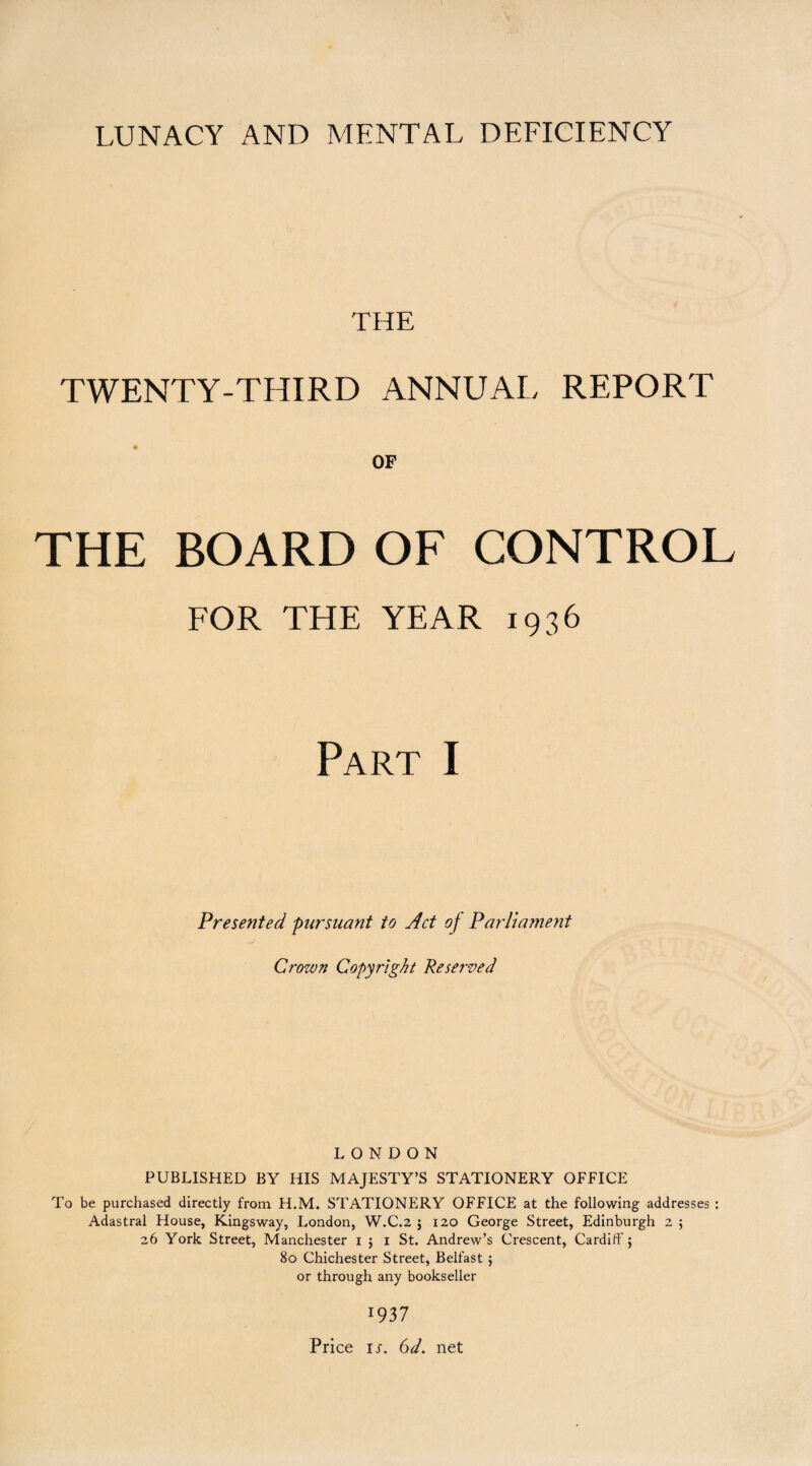 LUNACY AND MENTAL DEFICIENCY THE TWENTY-THIRD ANNUAL REPORT OF THE BOARD OF CONTROL FOR THE YEAR 1936 Part I Presented pursuant to Act of Parlia?nent Crown Copyright Reserved LONDON PUBLISHED BY HIS MAJESTY’S STATIONERY OFFICE To be purchased directly from H.M. STATIONERY OFFICE at the following addresses : Adastral House, Kingsway, London, W.C.2 ; 120 George Street, Edinburgh 2 ; 26 York Street, Manchester 1 ; 1 St. Andrew’s Crescent, Cardiff; 80 Chichester Street, Belfast ; or through any bookseller 1937 Price ir. 6d. net