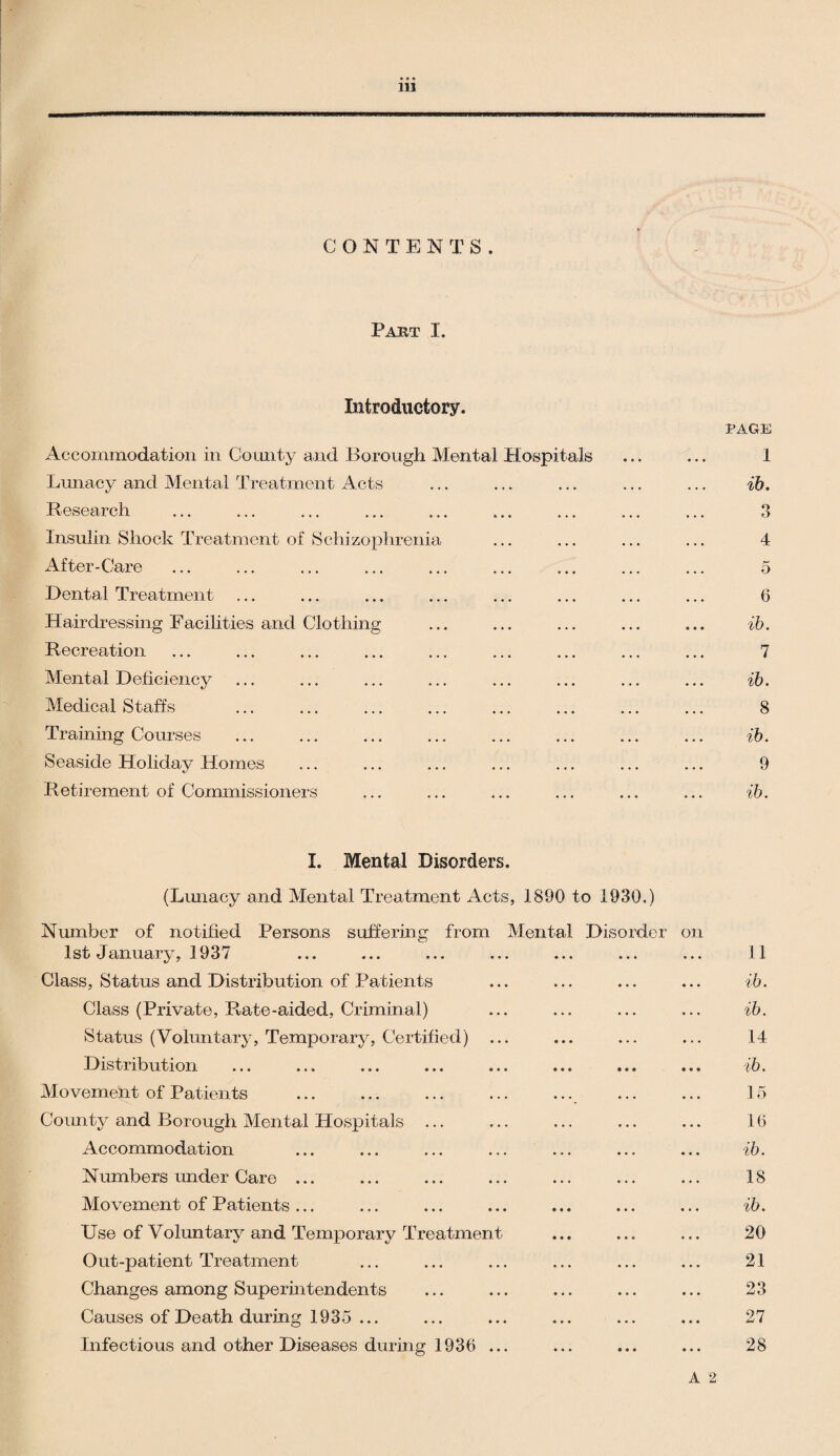 CONTENTS. Part I. Introductory. PAGE Accommodation in County and Borough Mental Hospitals ... ... I Lunacy and Mental Treatment Acts ... ... ... ... ... ib. Research ... ... ... ... ... ... ... ... ... 3 Insulin Shock Treatment of Schizophrenia ... ... ... ... 4 After-Care ... ... ... ... ... ... ... ... ... 5 Dental Treatment ... ... ... ... ... ... ... ... 6 Hairdressing Facilities and Clothing ... ... ... ... ... ib. Recreation ... ... ... ... ... ... ... ... ... 7 Mental Deficiency ... ... ... ... ... ... ... ... ib. Medical Staffs ... ... ... ... ... ... ... ... 8 Training Courses ... ... ... ... ... ... ... ... ib. Seaside Holiday Homes ... ... ... ... ... ... ... 9 Retirement of Commissioners ... ... ... ... ... ... ib. I. Mental Disorders. (Lunacy and Mental Treatment Acts, 1890 to 1930.) Number of notified Persons suffering from Mental Disorder on 1st January, 1937 ... ... ... ... ... ... ... 11 Class, Status and Distribution of Patients ... ... ... ... ib. Class (Private, Rate-aided, Criminal) ... ... ... ... ib. Status (Voluntary, Temporary, Certified) ... ... ... ... 14 Distribution ... ... ... ... ... ... ... ... ib. Movement of Patients . ... . 15 County and Borough Mental Hospitals ... ... ... ... ... 10 Accommodation ... ... ... ... ... ... ... ib. Numbers under Care ... ... ... ... ... ... ... 18 Movement of Patients... ... ... ... ... ... ... ib. Use of Voluntary and Temporary Treatment ... ... ... 20 Out-patient Treatment ... ... ... ... ... ... 21 Changes among Superintendents ... ... ... ... ... 23 Causes of Death during 1935 ... ... ... ... ... ... 27 Infectious and other Diseases during 1936 ... ... ... ... 28 A 2