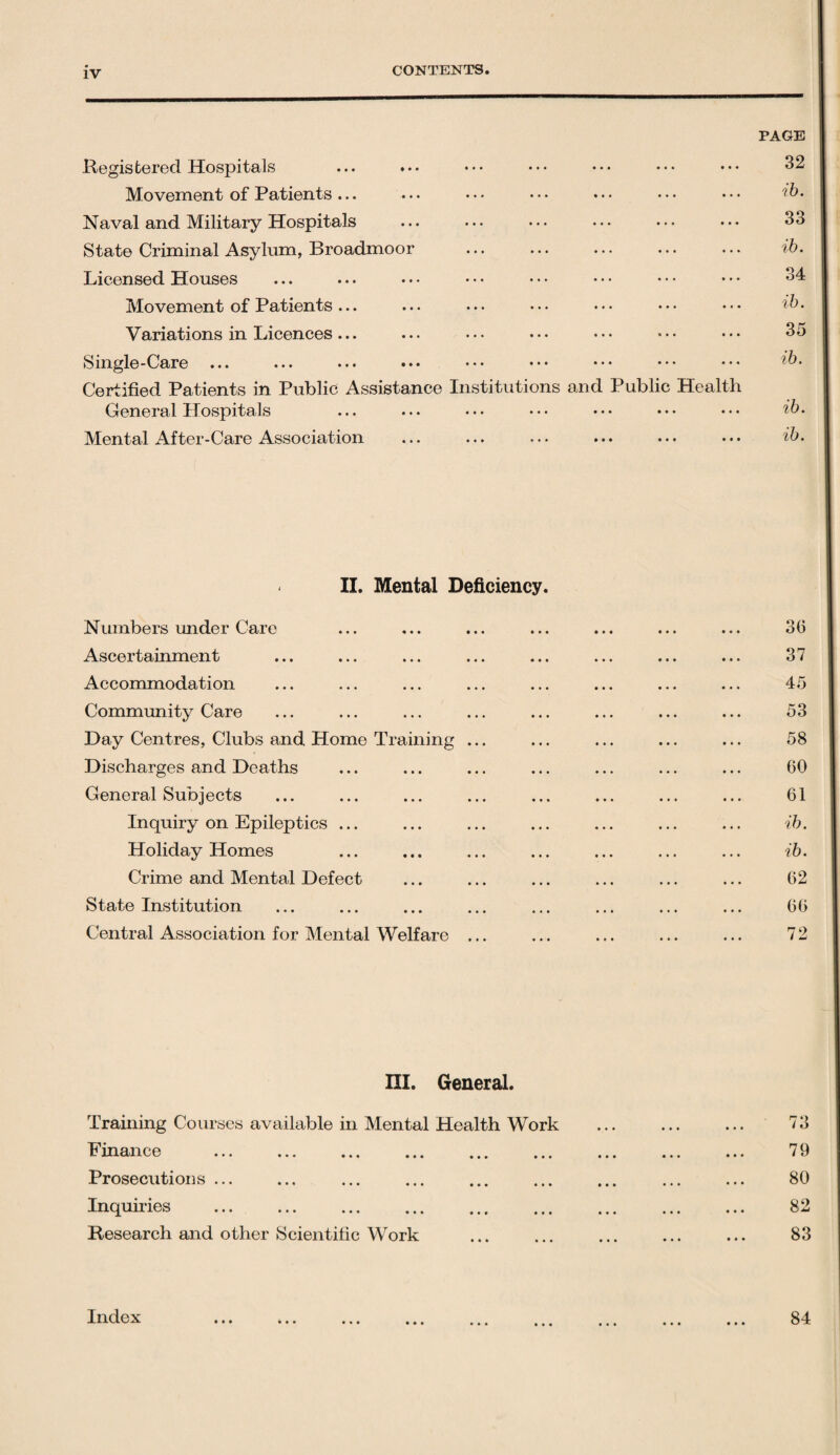 PAGE Registered Hospitals ... ... Movement of Patients ... Naval and Military Hospitals State Criminal Asylum, Broadmoor Licensed Houses Movement of Patients ... Variations in Licences... Single-Care ... ... ••• ••• ••• ••• ••• Certified Patients in Public Assistance Institutions and Public Health General Hospitals Mental After-Care Association 32 ib. 33 ib. 34 ib. 35 ib. ib. ib. II. Mental Deficiency. Numbers under Care Ascertainment Accommodation Community Care Day Centres, Clubs and Home Training ... Discharges and Deaths General Subjects Inquiry on Epileptics ... Holiday Homes Crime and Mental Defect State Institution Central Association for Mental Welfare ... 36 37 45 53 58 60 61 ib. ib. 62 66 72 III. General. Training Courses available in Mental Health Work Finance . Prosecutions ... Inquiries Research and other Scientific Work 73 79 80 82 83 84 Index • • • • • •