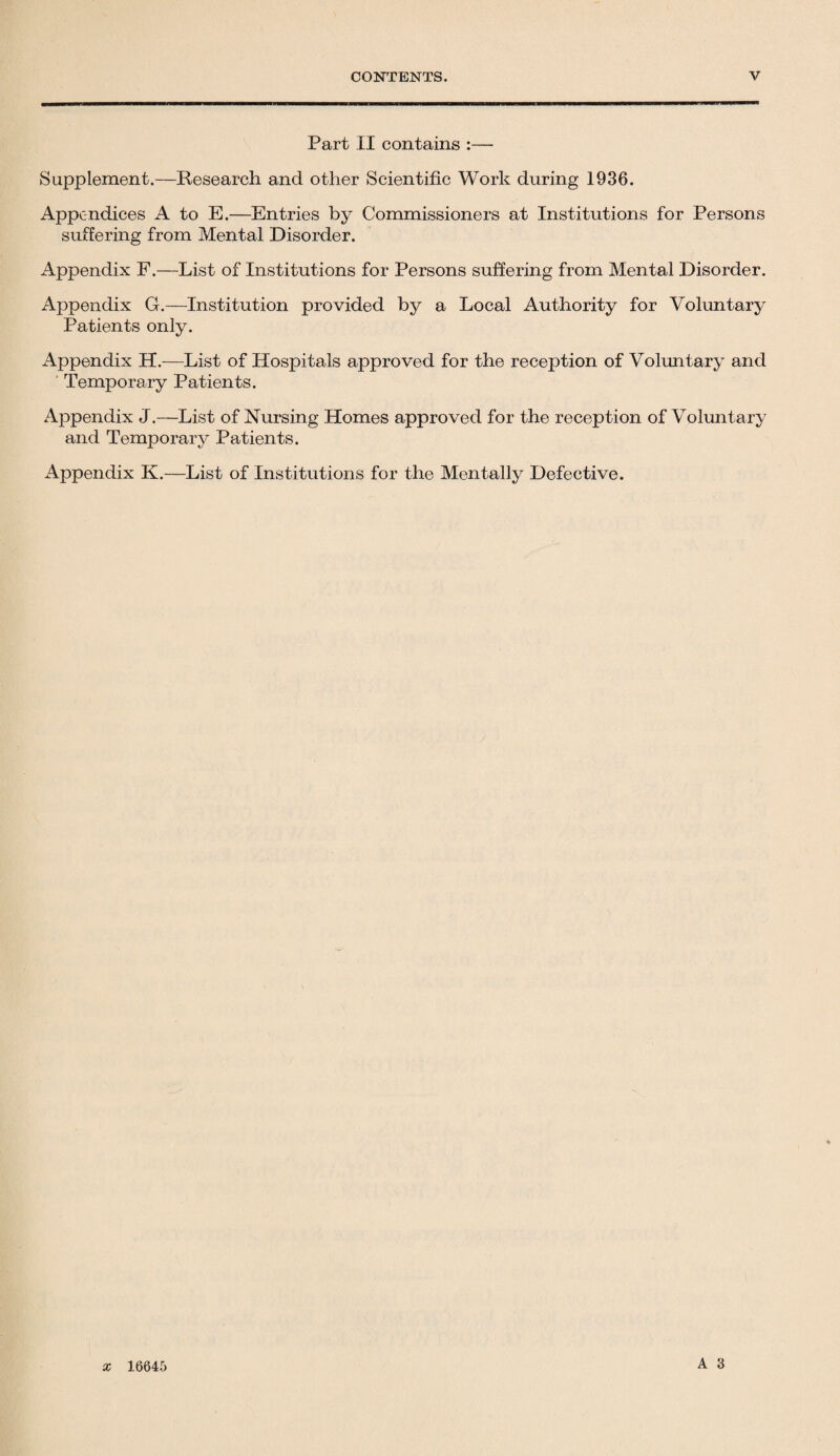 Part II contains :— Supplement.—Research and other Scientific Work during 1936. Appendices A to E.—Entries by Commissioners at Institutions for Persons suffering from Mental Disorder. Appendix F.—List of Institutions for Persons suffering from Mental Disorder. Appendix G.—Institution provided by a Local Authority for Voluntary Patients only. Appendix H.—List of Hospitals approved for the reception of Voluntary and Temporary Patients. Appendix J.—List of Nursing Homes approved for the reception of Voluntary and Temporary Patients. Appendix K.—List of Institutions for the Mentally Defective. x 16645