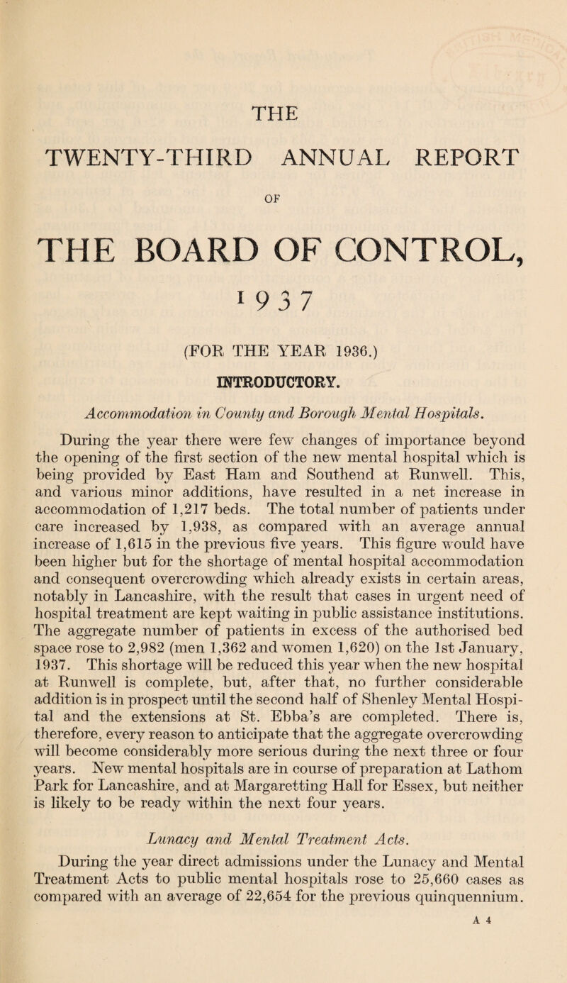 THE TWENTY-THIRD ANNUAL REPORT OF THE BOARD OF CONTROL, 1 9 3 7 (FOR THE YEAR 1936.) INTRODUCTORY. Accommodation in Comity and Borough Mental Hospitals. During the year there were few changes of importance beyond the opening of the first section of the new mental hospital which is being provided by East Ham and Southend at Runwell. This, and various minor additions, have resulted in a net increase in accommodation of 1,217 beds. The total number of patients under care increased by 1,938, as compared with an average annual increase of 1,615 in the previous five years. This figure would have been higher but for the shortage of mental hospital accommodation and consequent overcrowding which already exists in certain areas, notably in Lancashire, with the result that cases in urgent need of hospital treatment are kept waiting in public assistance institutions. The aggregate number of patients in excess of the authorised bed space rose to 2,982 (men 1,362 and women 1,620) on the 1st January, 1937. This shortage will be reduced this year when the new hospital at Runwell is complete, but, after that, no further considerable addition is in prospect until the second half of Shenley Mental Hospi¬ tal and the extensions at St. Ebba’s are completed. There is, therefore, every reason to anticipate that the aggregate overcrowding will become considerably more serious during the next three or four years. New mental hospitals are in course of preparation at Lathom Park for Lancashire, and at Margaretting Hall for Essex, but neither is likely to be ready within the next four years. Lunacy and Mental Treatment Acts. During the year direct admissions under the Lunacy and Mental Treatment Acts to public mental hospitals rose to 25,660 cases as compared with an average of 22,654 for the previous quinquennium.