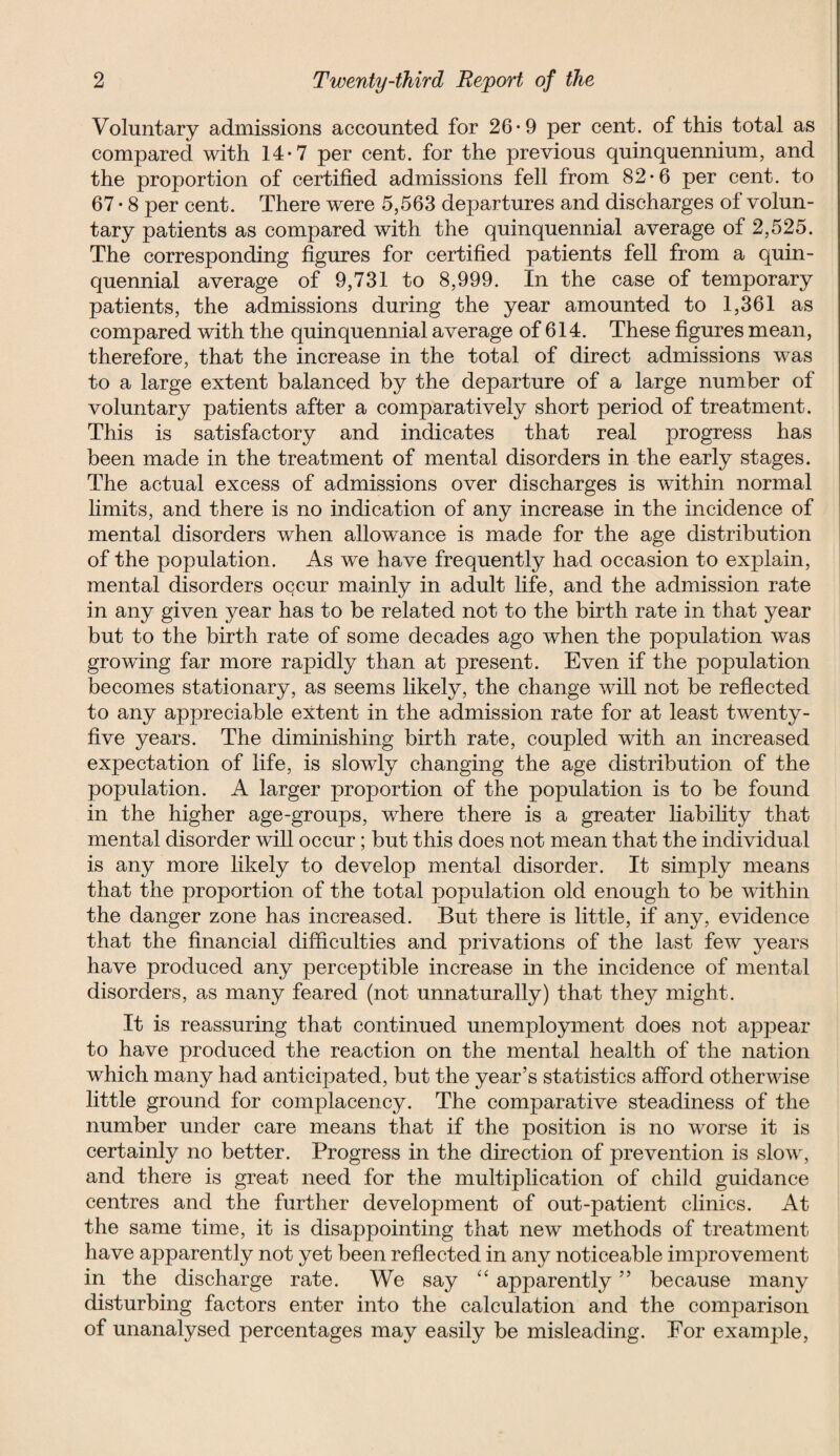Voluntary admissions accounted for 26*9 per cent, of this total as compared with 14-7 per cent, for the previous quinquennium, and the proportion of certified admissions fell from 82-6 per cent, to 67 • 8 per cent. There were 5,563 departures and discharges of volun¬ tary patients as compared with the quinquennial average of 2,525. The corresponding figures for certified patients fell from a quin¬ quennial average of 9,731 to 8,999. In the case of temporary patients, the admissions during the year amounted to 1,361 as compared with the quinquennial average of 614. These figures mean, therefore, that the increase in the total of direct admissions was to a large extent balanced by the departure of a large number of voluntary patients after a comparatively short period of treatment. This is satisfactory and indicates that real progress has been made in the treatment of mental disorders in the early stages. The actual excess of admissions over discharges is within normal limits, and there is no indication of any increase in the incidence of mental disorders when allowance is made for the age distribution of the population. As we have frequently had occasion to explain, mental disorders occur mainly in adult life, and the admission rate in any given year has to be related not to the birth rate in that year but to the birth rate of some decades ago when the population was growing far more rapidly than at present. Even if the population becomes stationary, as seems likely, the change will not be reflected to any appreciable extent in the admission rate for at least twenty- five years. The diminishing birth rate, coupled with an increased expectation of life, is slowly changing the age distribution of the population. A larger proportion of the population is to be found in the higher age-groups, where there is a greater liability that mental disorder will occur; but this does not mean that the individual is any more likely to develop mental disorder. It simply means that the proportion of the total population old enough to be within the danger zone has increased. But there is little, if any, evidence that the financial difficulties and privations of the last few years have produced any perceptible increase in the incidence of mental disorders, as many feared (not unnaturally) that they might. It is reassuring that continued unemployment does not appear to have produced the reaction on the mental health of the nation which many had anticipated, but the year’s statistics afford otherwise little ground for complacency. The comparative steadiness of the number under care means that if the position is no worse it is certainly no better. Progress in the direction of prevention is slow, and there is great need for the multiplication of child guidance centres and the further development of out-patient clinics. At the same time, it is disappointing that new methods of treatment have apparently not yet been reflected in any noticeable improvement in the discharge rate. We say “ apparently ” because many disturbing factors enter into the calculation and the comparison of unanalysed percentages may easily be misleading. For example,