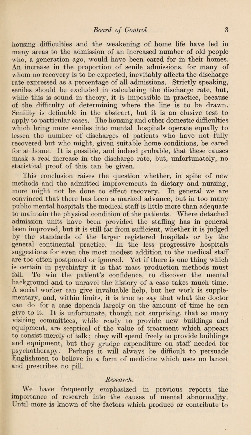 housing difficulties and the weakening of home life have led in many areas to the admission of an increased number of old people who, a generation ago, would have been cared for in their homes. An increase in the proportion of senile admissions, for many of whom no recovery is to be expected, inevitably affects the discharge rate expressed as a percentage of all admissions. Strictly speaking, seniles should be excluded in calculating the discharge rate, but, while this is sound in theory, it is impossible in practice, because of the difficulty of determining where the line is to be drawn. Senility is definable in the abstract, but it is an elusive test to apply to particular cases. The housing and other domestic difficulties which bring more seniles into mental hospitals operate equally to lessen the number of discharges of patients who have not fully recovered but who might, given suitable home conditions, be cared for at home. It is possible, and indeed probable, that these causes mask a real increase in the discharge rate, but, unfortunately, no statistical proof of this can be given. This conclusion raises the question whether, in spite of new methods and the admitted improvements in dietary and nursing, more might not be done to effect recovery. In general we are convinced that there has been a marked advance, but in too many public mental hospitals the medical staff is little more than adequate to maintain the physical condition of the patients. Where detached admission units have been provided the staffing has in general been improved, but it is still far from sufficient, whether it is judged by the standards of the larger registered hospitals or by the general continental practice. In the less progressive hospitals suggestions for even the most modest addition to the medical staff are too often postponed or ignored. Yet if there is one thing which is certain in psychiatry it is that mass production methods must fail. To win the patient’s confidence, to discover the mental background and to unravel the history of a case takes much time. A social worker can give invaluable help, but her work is supple¬ mentary, and, within limits, it is true to say that what the doctor can do for a case depends largely on the amount of time he can give to it. It is unfortunate, though not surprising, that so many visiting committees, while ready to provide new buildings and equipment, are sceptical of the value of treatment which appears to consist merely of talk; they will spend freely to provide buildings and equipment, but they grudge expenditure on staff needed for psychotherapy. Perhaps it will always be difficult to persuade Englishmen to believe in a form of medicine which uses no lancet and prescribes no pill. Research. We have frequently emphasized in previous reports the importance of research into the causes of mental abnormality. Until more is known of the factors which produce or contribute to