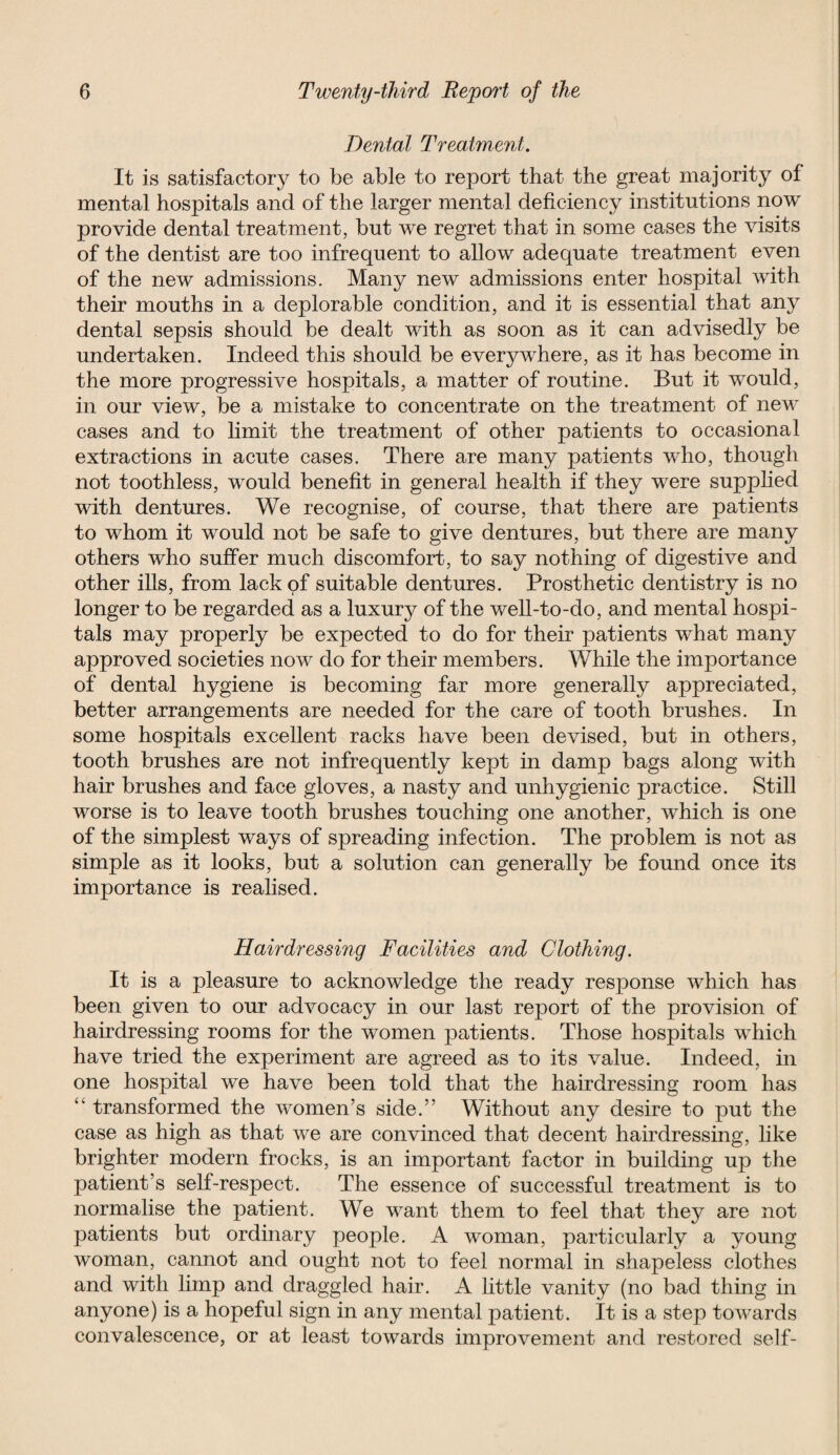 Dental Treatment. It is satisfactory to be able to report that the great majority of mental hospitals and of the larger mental deficiency institutions now provide dental treatment, but we regret that in some cases the visits of the dentist are too infrequent to allow adequate treatment even of the new admissions. Many new admissions enter hospital with their mouths in a deplorable condition, and it is essential that any dental sepsis should be dealt with as soon as it can advisedly be undertaken. Indeed this should be everywhere, as it has become in the more progressive hospitals, a matter of routine. But it would, in our view, be a mistake to concentrate on the treatment of new cases and to limit the treatment of other patients to occasional extractions in acute cases. There are many patients who, though not toothless, would benefit in general health if they were supplied with dentures. We recognise, of course, that there are patients to whom it would not be safe to give dentures, but there are many others who suffer much discomfort, to say nothing of digestive and other ills, from lack of suitable dentures. Prosthetic dentistry is no longer to be regarded as a luxury of the well-to-do, and mental hospi¬ tals may properly be expected to do for their patients what many approved societies now do for their members. While the importance of dental hygiene is becoming far more generally appreciated, better arrangements are needed for the care of tooth brushes. In some hospitals excellent racks have been devised, but in others, tooth brushes are not infrequently kept in damp bags along with hair brushes and face gloves, a nasty and unhygienic practice. Still worse is to leave tooth brushes touching one another, which is one of the simplest ways of spreading infection. The problem is not as simple as it looks, but a solution can generally be found once its importance is realised. Hairdressing Facilities and Clothing. It is a pleasure to acknowledge the ready response which has been given to our advocacy in our last report of the provision of hairdressing rooms for the women patients. Those hospitals which have tried the experiment are agreed as to its value. Indeed, in one hospital we have been told that the hairdressing room has transformed the women’s side.” Without any desire to put the case as high as that we are convinced that decent hairdressing, like brighter modern frocks, is an important factor in building up the patient’s self-respect. The essence of successful treatment is to normalise the patient. We want them to feel that they are not patients but ordinary people. A woman, particularly a young woman, cannot and ought not to feel normal in shapeless clothes and with limp and draggled hair. A little vanity (no bad thing in anyone) is a hopeful sign in any mental patient. It is a step towards convalescence, or at least towards improvement and restored self-