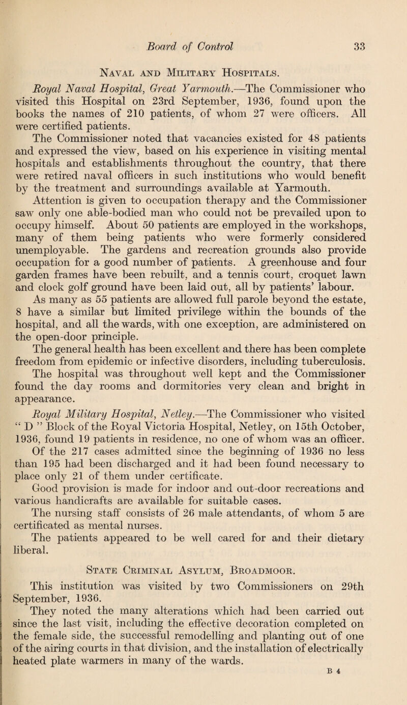 Naval and Military Hospitals. Royal Naval Hospital, Great Yarmouth.—The Commissioner who visited this Hospital on 23rd September, 1936, found upon the books the names of 210 patients, of whom 27 were officers. All were certified patients. The Commissioner noted that vacancies existed for 48 patients and expressed the view, based on his experience in visiting mental hospitals and establishments throughout the country, that there were retired naval officers in such institutions who would benefit by the treatment and surroundings available at Yarmouth. Attention is given to occupation therapy and the Commissioner saw only one able-bodied man who could not be prevailed upon to occupy himself. About 50 patients are employed in the workshops, many of them being patients who were formerly considered unemployable. The gardens and recreation grounds also provide occupation for a good number of patients. A greenhouse and four garden frames have been rebuilt, and a tennis court, croquet lawn and clock golf ground have been laid out, all by patients’ labour. As many as 55 patients are allowed full parole beyond the estate, 8 have a similar but limited privilege within the bounds of the hospital, and all the wards, with one exception, are administered on the open-door principle. The general health has been excellent and there has been complete freedom from epidemic or infective disorders, including tuberculosis. The hospital was throughout well kept and the Commissioner found the day rooms and dormitories very clean and bright in appearance. Royal Military Hospital, Netley.—The Commissioner who visited “ D ” Block of the Royal Victoria Hospital, Netley, on 15th October, 1936, found 19 patients in residence, no one of whom was an officer. Of the 217 cases admitted since the beginning of 1936 no less than 195 had been discharged and it had been found necessary to place only 21 of them under certificate. Good provision is made for indoor and out-door recreations and various handicrafts are available for suitable cases. The nursing staff consists of 26 male attendants, of whom 5 are certificated as mental nurses. The patients appeared to be well cared for and their dietary liberal. State Criminal Asylum, Broadmoor. This institution was visited by two Commissioners on 29th September, 1936. They noted the many alterations which had been carried out since the last visit, including the effective decoration completed on the female side, the successful remodelling and planting out of one of the airing courts in that division, and the installation of electrically heated plate warmers in many of the wards.