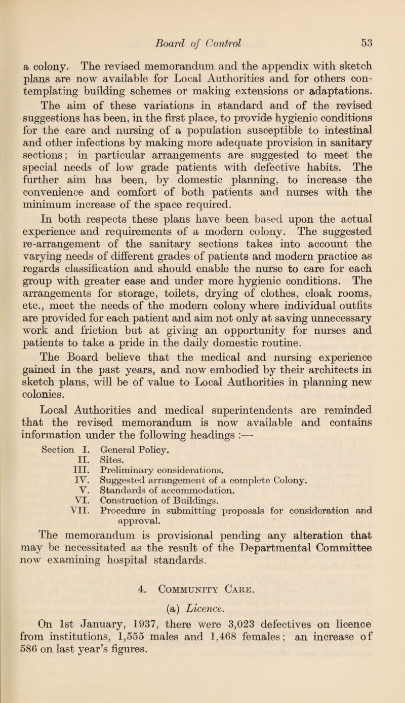 a colony. The revised memorandum and the appendix with sketch plans are now available for Local Authorities and for others con¬ templating building schemes or making extensions or adaptations. The aim of these variations in standard and of the revised suggestions has been, in the first place, to provide hygienic conditions for the care and nursing of a population susceptible to intestinal and other infections by making more adequate provision in sanitary sections; in particular arrangements are suggested to meet the special needs of low grade patients with defective habits. The further aim has been, by domestic planning, to increase the convenience and comfort of both patients and nurses with the minimum increase of the space required. In both respects these plans have been based upon the actual experience and requirements of a modern colony. The suggested re-arrangement of the sanitary sections takes into account the varying needs of different grades of patients and modern practice as regards classification and should enable the nurse to care for each group with greater ease and under more hygienic conditions. The arrangements for storage, toilets, drying of clothes, cloak rooms, etc., meet the needs of the modern colony where individual outfits are provided for each patient and aim not only at saving unnecessary work and friction but at giving an opportunity for nurses and patients to take a pride in the daily domestic routine. The Board believe that the medical and nursing experience gained in the past years, and now embodied by their architects in sketch plans, will be of value to Local Authorities in planning new colonies. Local Authorities and medical superintendents are reminded that the revised memorandum is now available and contains information under the following headings :— Section I. General Policy. II. Sites. III. Preliminary considerations. IV. Suggested arrangement of a complete Colony. V. Standards of accommodation. VI. Construction of Buildings. VII. Procedure in submitting proposals for consideration and approval. The memorandum is provisional pending any alteration that may be necessitated as the result of the Departmental Committee now examining hospital standards. 4. Community Care. (a) Licence. On 1st January, 1937, there were 3,023 defectives on licence from institutions, 1,555 males and 1,468 females; an increase of 586 on last year’s figures.