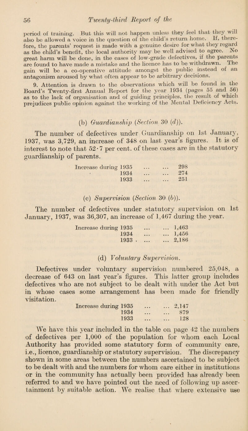 period of training. But this will not happen unless they feel that they will also be allowed a voice in the question of the child s return home. If, there¬ fore, the parents’ request is made with a genuine desire for what they regard as the child’s benefit, the local authority may be well advised to agree. No great harm will be done, in the cases of low-grade defectives, if the parents are found to have made a mistake and the licence has to be withdrawn. The gain will be a co-operative attitude amongst the public instead of an antagonism aroused by wdiat often appear to be arbitrary decisions. 9. Attention is drawn to the observations which will be found in the Board’s Twenty-first Annual Report for the year 1934 (pages 55 and 56) as to the lack of organisation and of guiding principles, the result of which prejudices public opinion against the working of the Mental Deficiency Acts. (b) Guardianship (Section 30 (d)). The number of defectives under Guardianship on 1st January, 1937, was 3,729, an increase of 348 on last year’s figures. It is of interest to note that 52* 7 per cent, of these cases are in the statutory guardianship of parents. Increase during 1935 ... ... 298 1934 . 274 1933 . 251 (c) Supervision (Section 30 (b)). The number of defectives under statutory supervision on 1st January, 1937, was 36,307, an increase of 1,467 during the year. Increase during 1935 ... ... 1,463 1934 1,456 1933 . 2,186 (d) Voluntary Supervision. Defectives under voluntary supervision numbered 25,048, a decrease of 643 on last year’s figures. This latter group includes defectives who are not subject to be dealt with under the Act but in whose cases some arrangement has been made for friendly visitation. Increase during 1935 ... ... 2,147 1934 879 1933 128 We have this year included in the table on page 42 the numbers of defectives per 1,000 of the population for whom each Local Authority has provided some statutory form of community care, i.e., licence, guardianship or statutory supervision. The discrepancy shown in some areas between the numbers ascertained to be subject to be dealt with and the numbers for whom care either in institutions or in the community has actually been provided has already been referred to and we have pointed out the need of following up ascer¬ tainment by suitable action. We realise that where extensive use