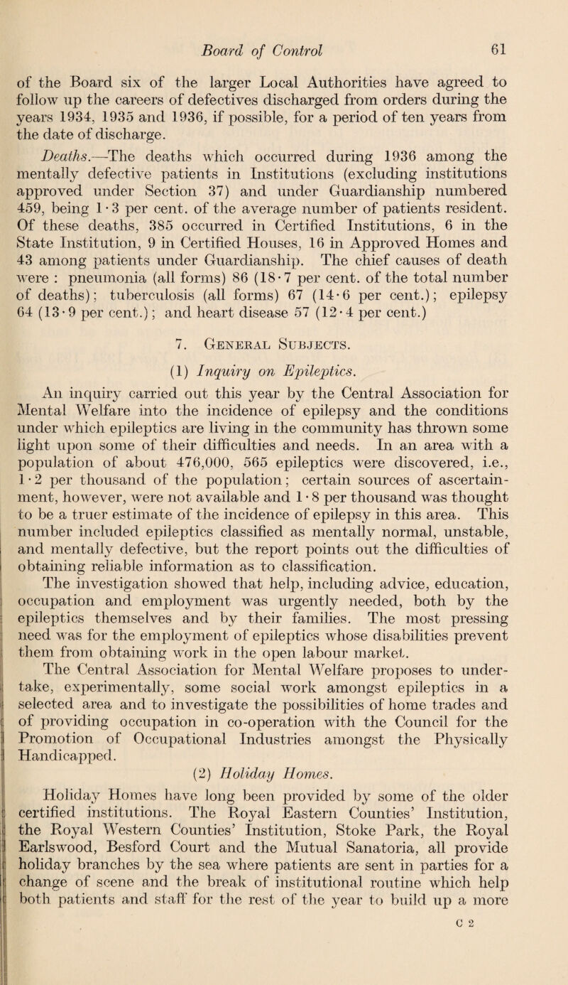 of the Board six of the larger Local Authorities have agreed to follow up the careers of defectives discharged from orders during the years 1934, 1935 and 1936, if possible, for a period of ten years from the date of discharge. Deaths.—The deaths which occurred during 1936 among the mentally defective patients in Institutions (excluding institutions approved under Section 37) and under Guardianship numbered 459, being 1 • 3 per cent, of the average number of patients resident. Of these deaths, 385 occurred in Certified Institutions, 6 in the State Institution, 9 in Certified Houses, 16 in Approved Homes and 43 among patients under Guardianship. The chief causes of death were : pneumonia (all forms) 86 (18-7 per cent, of the total number of deaths); tuberculosis (all forms) 67 (14*6 per cent.); epilepsy 64 (13-9 per cent.); and heart disease 57 (12-4 per cent.) 7. General Subjects. (1) Inquiry on Epileptics. An inquiry carried out this year by the Central Association for Mental Welfare into the incidence of epilepsy and the conditions under which epileptics are living in the community has thrown some light upon some of their difficulties and needs. In an area with a population of about 476,000, 565 epileptics were discovered, i.e., 1 • 2 per thousand of the population; certain sources of ascertain¬ ment, however, were not available and 1 • 8 per thousand was thought to be a truer estimate of the incidence of epilepsy in this area. This number included epileptics classified as mentally normal, unstable, and mentally defective, but the report points out the difficulties of obtaining reliable information as to classification. The investigation showed that help, including advice, education, occupation and employment was urgently needed, both by the epileptics themselves and by their families. The most pressing need was for the employment of epileptics whose disabilities prevent them from obtaining work in the open labour market. The Central Association for Mental Welfare proposes to under¬ take, experimentally, some social work amongst epileptics in a selected area and to investigate the possibilities of home trades and of providing occupation in co-operation with the Council for the Promotion of Occupational Industries amongst the Physically Handicapped. (2) Holiday Homes. Holiday Homes have long been provided by some of the older certified institutions. The Royal Eastern Counties’ Institution, the Royal Western Counties’ Institution, Stoke Park, the Royal Earls wood, Besford Court and the Mutual Sanatoria, all provide holiday branches by the sea where patients are sent in parties for a change of scene and the break of institutional routine which help both patients and staff for the rest of the year to build up a more C 2