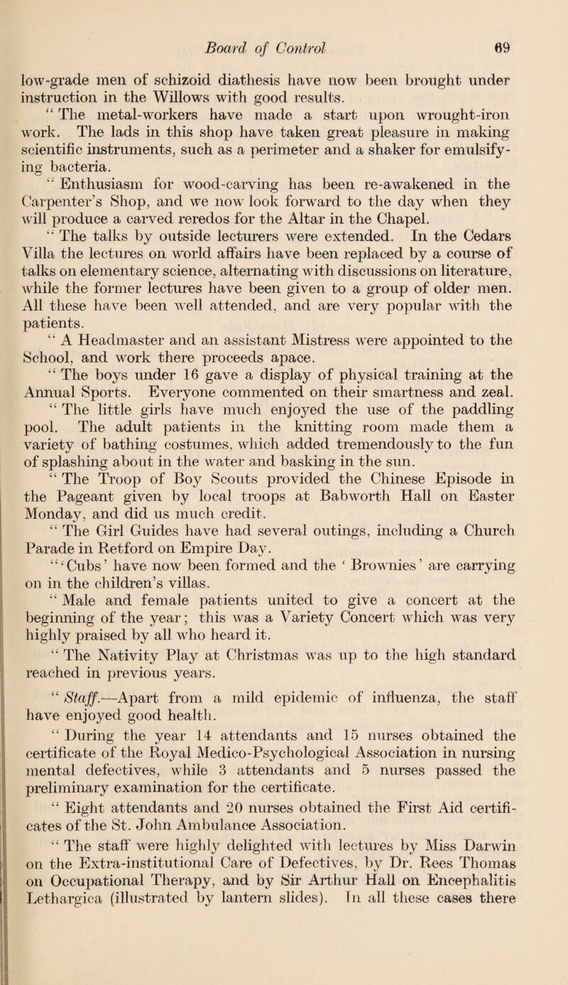 low-grade men of schizoid diathesis have now been brought under instruction in the Willows with good results. “ The metal-workers have made a start upon wrought-iron work. The lads in this shop have taken great pleasure in making scientific instruments, such as a perimeter and a shaker for emulsify¬ ing bacteria. ££ Enthusiasm for wood-carving has been re-awakened in the Carpenter’s Shop, and we nowr look forward to the day when they will produce a carved reredos for the Altar in the Chapel. “ The talks by outside lecturers were extended. In the Cedars Villa the lectures on world affairs have been replaced by a course of talks on elementary science, alternating with discussions on literature, while the former lectures have been given to a group of older men. All these have been well attended, and are very popular with the patients. ££ A Headmaster and an assistant Mistress were appointed to the School, and work there proceeds apace. “ The boys under 16 gave a display of physical training at the Annual Sports. Everyone commented on their smartness and zeal. ££ The little girls have much enjoyed the use of the paddling pool. The adult patients in the knitting room made them a variety of bathing costumes, which added tremendously to the fun of splashing about in the water and basking in the sun. ££ The Troop of Boy Scouts provided the Chinese Episode in the Pageant given by local troops at Babworth Hall on Easter Monday, and did us much credit. “ The Girl Guides have had several outings, including a Church Parade in Retford on Empire Day. ££‘Cubs’ have now been formed and the ‘ Brownies’ are carrying on in the children’s villas. ££ Male and female patients united to give a concert at the beginning of the year; this was a Variety Concert which was very highly praised by all who heard it. ££ The Nativity Play at Christmas was up to the high standard reached in previous years. ££ Staff.—Apart from a mild epidemic of influenza, the staff have enjoyed good health. ££ During the year 14 attendants and 15 nurses obtained the certificate of the Royal Medico-Psychological Association in nursing mental defectives, while 3 attendants and 5 nurses passed the preliminary examination for the certificate. ££ Eight attendants and 20 nurses obtained the First Aid certifi¬ cates of the St. John Ambulance Association. ££ The staff were highly delighted with lectures by Miss Darwin on the Extra-institutional Care of Defectives, by Dr. Rees Thomas on Occupational Therapy, and by Sir Arthur Hall on Encephalitis Lethargica (illustrated by lantern slides). In all these cases there
