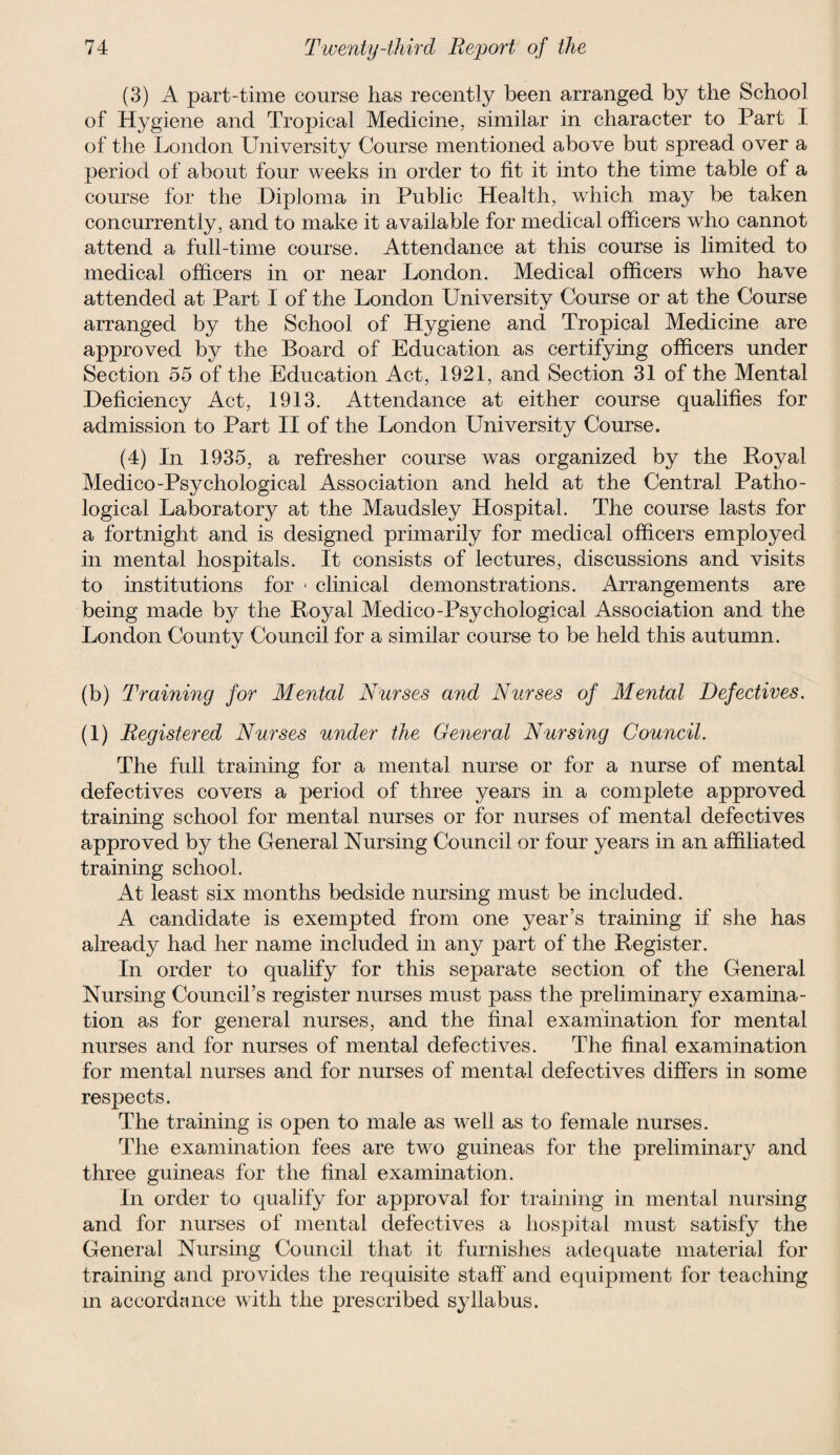 (3) A part-time course has recently been arranged by the School of Hygiene and Tropical Medicine, similar in character to Part I of the London University Course mentioned above but spread over a period of about four weeks in order to fit it into the time table of a course for the Diploma in Public Health, which may be taken concurrently, and to make it available for medical officers who cannot attend a full-time course. Attendance at this course is limited to medical officers in or near London. Medical officers who have attended at Part I of the London University Course or at the Course arranged by the School of Hygiene and Tropical Medicine are approved by the Board of Education as certifying officers under Section 55 of the Education Act, 1921, and Section 31 of the Mental Deficiency Act, 1913. Attendance at either course qualifies for admission to Part II of the London University Course. (4) In 1935, a refresher course was organized by the Royal Medico-Psychological Association and held at the Central Patho¬ logical Laboratory at the Maudsley Hospital. The course lasts for a fortnight and is designed primarily for medical officers employed in mental hospitals. It consists of lectures, discussions and visits to institutions for * clinical demonstrations. Arrangements are being made by the Royal Medico-Psychological Association and the London County Council for a similar course to be held this autumn. (b) Training for Mental Nurses and Nurses of Mental Defectives. (1) Registered Nurses under the General Nursing Council. The full training for a mental nurse or for a nurse of mental defectives covers a period of three years in a complete approved training school for mental nurses or for nurses of mental defectives approved by the General Nursing Council or four years in an affiliated training school. At least six months bedside nursing must be included. A candidate is exempted from one year’s training if she has already had her name included in any part of the Register. In order to qualify for this separate section of the General Nursing Council’s register nurses must pass the preliminary examina¬ tion as for general nurses, and the final examination for mental nurses and for nurses of mental defectives. The final examination for mental nurses and for nurses of mental defectives differs in some respects. The training is open to male as well as to female nurses. The examination fees are two guineas for the preliminary and three guineas for the final examination. In order to qualify for approval for training in mental nursing and for nurses of mental defectives a hospital must satisfy the General Nursing Council that it furnishes adequate material for training and provides the requisite staff and equipment for teaching in accordance with the prescribed syllabus.