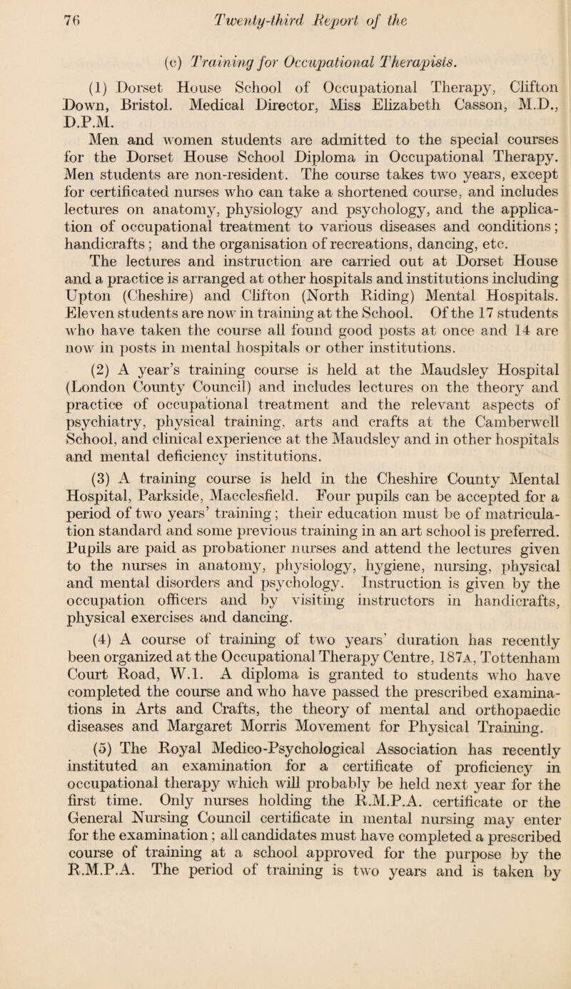 (c) Training for Occupational Therapists. (1) .Dorset House School of Occupational Therapy, Clifton Down, Bristol. Medical Director, Miss Elizabeth Casson, M.D., D.P.M. Men and women students are admitted to the special courses for the Dorset House School Diploma in Occupational Therapy. Men students are non-resident. The course takes two years, except for certificated nurses who can take a shortened course, and includes lectures on anatomy, physiology and psychology, and the applica¬ tion of occupational treatment to various diseases and conditions; handicrafts; and the organisation of recreations, dancing, etc. The lectures and instruction are carried out at Dorset House and a practice is arranged at other hospitals and institutions including Upton (Cheshire) and Clifton (North Biding) Mental Hospitals. Eleven students are now in training at the School. Of the 17 students who have taken the course all found good posts at once and 14 are now in posts in mental hospitals or other institutions. (2) A year’s training course is held at the Maudsley Hospital (London County Council) and includes lectures on the theory and practice of occupational treatment and the relevant aspects of psychiatry, physical training, arts and crafts at the Camberwell School, and clinical experience at the Maudsley and in other hospitals and mental deficiency institutions. (3) A training course is held in the Cheshire County Mental Hospital, Parkside, Macclesfield. Four pupils can be accepted for a period of two years’ training; their education must be of matricula¬ tion standard and some previous training in an art school is preferred. Pupils are paid as probationer nurses and attend the lectures given to the nurses in anatomy, physiology, hygiene, nursing, physical and mental disorders and psychology. Instruction is given by the occupation officers and by visiting instructors in handicrafts, physical exercises and dancing. (4) A course of training of two years’ duration has recently been organized at the Occupational Therapy Centre, 187a, Tottenham Court Boad, W.l. A diploma is granted to students who have completed the course and who have passed the prescribed examina¬ tions in Arts and Crafts, the theory of mental and orthopaedic diseases and Margaret Morris Movement for Physical Training. (5) The Boyal Medico-Psychological Association has recently instituted an examination for a certificate of proficiency in occupational therapy which will probably be held next year for the first time. Only nurses holding the B.M.P.A. certificate or the General Nursing Council certificate in mental nursing may enter for the examination; all candidates must have completed a prescribed course of training at a school approved for the purpose by the B.M.P.A. The period of training is two years and is taken by