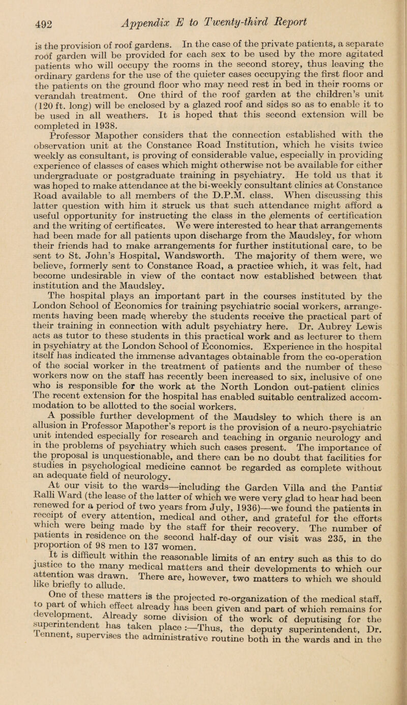 is the provision of roof gardens. In the case of the private patients, a separate roof garden will be provided for each sex to be used by the more agitated patients who will occupy the rooms in the second storey, thus leaving the ordinary gardens for the use of the quieter cases occupying the first floor and the patients on the ground floor who may need rest in bed in their rooms or verandah treatment. One third of the roof garden at the children’s unit (120 ft. long) will be enclosed by a glazed roof and sides so as to enable it to be used in all weathers. It is hoped that this second extension wall be completed in 1938. Professor Mapother considers that the connection established with the observation unit at the Constance Road Institution, which he visits twice weekly as consultant, is proving of considerable value, especially in providing experience of classes of cases which might otherwise not be available for either undergraduate or postgraduate training in psychiatry. He told us that it was hoped to make attendance at the bi-weekly consultant clinics at Constance Road available to all members of the D.P.M. class. When discussing this latter question with him it struck us that such attendance might afford a useful opportunity for instructing the class in the .elements of certification and the writing of certificates. We were interested to hear that arrangements had been made for all patients upon discharge from the Maudsley, for whom their friends had to make arrangements for further institutional care, to be sent to St. John’s Hospital, Wandsworth. The majority of them were, we believe, formerly sent to Constance Road, a practice which, it was felt, had become undesirable in view of the contact now established between that institution and the Maudsley. The hospital plays an important part in the courses instituted by the London School of Economics for training psychiatric social workers, arrange¬ ments having been made; whereby the students receive the practical part of their training in connection with adult psychiatry here. Dr. Aubrey Lewis acts as tutor to these students in this practical work and as lecturer to them in psychiatry at the London School of Economics. Experience in the hospital itself has indicated the immense advantages obtainable from the co-operation of the social worker in the treatment of patients and the number of these workers now on the staff has recently been increased to six, inclusive of one who is responsible for the work at the North London out-patient clinics The recent extension for the hospital has enabled suitable centralized accom¬ modation to be allotted to the social workers. A possible further development of the Maudsley to which there is an allusion in Professor Mapother’s report is the provision of a neuro-psychiatric unit intended especially for research and teaching in organic neurology and in the problems of psychiatry which such cases present. The importance of the proposal is unquestionable, and there can be no doubt that facilities for studies in psychological medicine cannot be regarded as complete without an adequate field of neurology. At our visit to the wards-—including the Garden Villa and the Pantia Ralli W ard (the lease of the latter of which we were very glad to hear had been renewed for a period of two years from July, 1936)—we found the patients in receipt of every attention, medical and other, and grateful for the efforts which were being made by the staff for their recovery. The number of patients in residence on the second half-day of our visit was 235, in the proportion of 98 men to 137 women. It is difficult within the reasonable limits of an entry such as this to do justice to the many medical matters and their developments to which our a en ion was drawn. There are, however, two matters to which we should like briefly to allude. One of these matters is the projected re-organization of the medical staff, i° ° W, 1C . already has been given and part of which remains for °ve opmen . Already some division of the work of deputising for the ^uperin c n ^ en las taken place :—Thus, the deputy superintendent, Dr. ° nen ’ supervises the administrative routine both in the wards and in the
