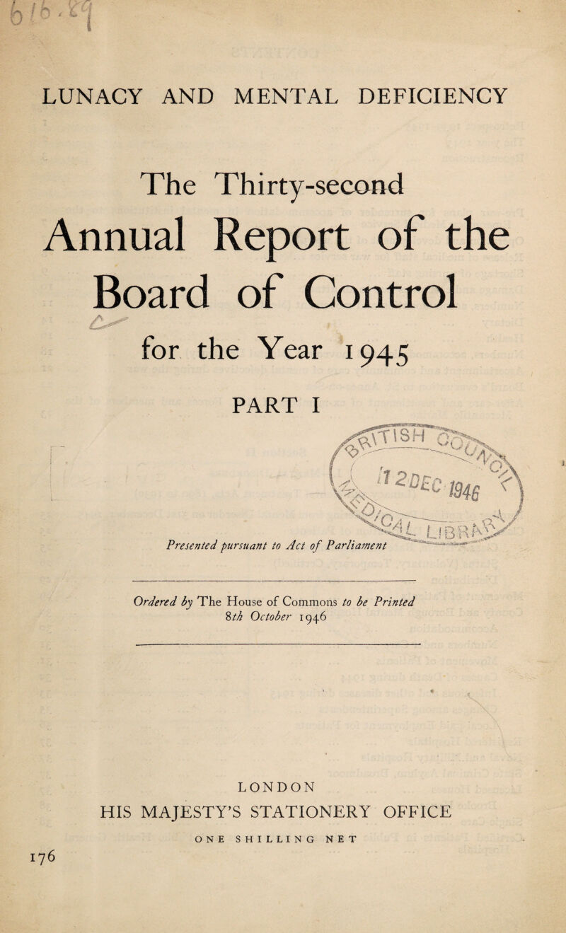 LUNACY AND MENTAL DEFICIENCY The Thirty-second Annual Report of the Board of Control A- ^ ^ . for the Year 1945 part 1 Ordered by The House of Commons to be Printed 8th October 1946 LONDON HIS MAJESTY’S STATIONERY OFFICE ONE SHILLING NET I76