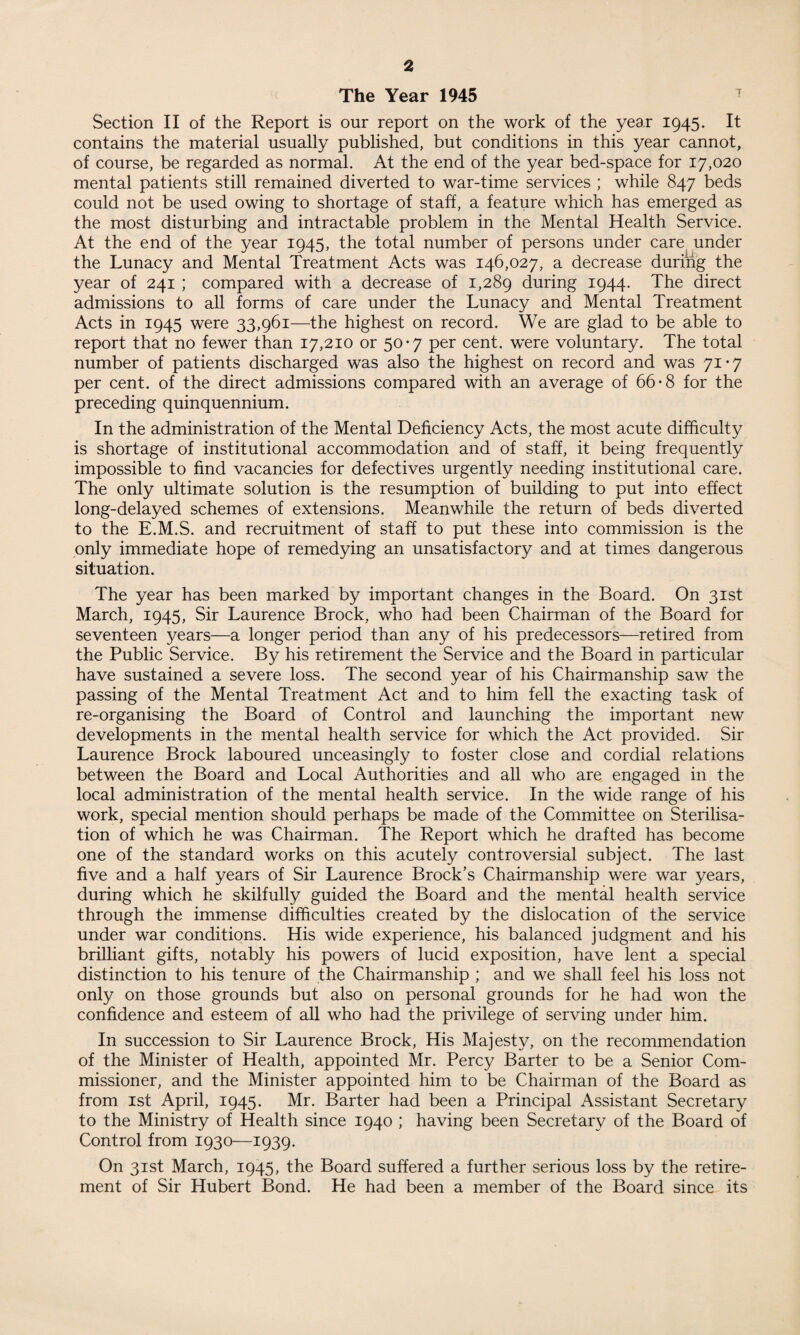 Section II of the Report is our report on the work of the year 1945. It contains the material usually published, but conditions in this year cannot, of course, be regarded as normal. At the end of the year bed-space for 17,020 mental patients still remained diverted to war-time services ; while 847 beds could not be used owing to shortage of staff, a feature which has emerged as the most disturbing and intractable problem in the Mental Health Service. At the end of the year 1945, the total number of persons under care under the Lunacy and Mental Treatment Acts was 146,027, a decrease during the year of 241 ; compared with a decrease of 1,289 during 1944. The direct admissions to all forms of care under the Lunacy and Mental Treatment Acts in 1945 were 33,961—the highest on record. We are glad to be able to report that no fewer than 17,210 or 50*7 per cent, were voluntary. The total number of patients discharged was also the highest on record and was 71*7 per cent, of the direct admissions compared with an average of 66*8 for the preceding quinquennium. In the administration of the Mental Deficiency Acts, the most acute difficulty is shortage of institutional accommodation and of staff, it being frequently impossible to find vacancies for defectives urgently needing institutional care. The only ultimate solution is the resumption of building to put into effect long-delayed schemes of extensions. Meanwhile the return of beds diverted to the E.M.S. and recruitment of staff to put these into commission is the only immediate hope of remedying an unsatisfactory and at times dangerous situation. The year has been marked by important changes in the Board. On 31st March, 1945, Sir Laurence Brock, who had been Chairman of the Board for seventeen years—a longer period than any of his predecessors—retired from the Public Service. By his retirement the Service and the Board in particular have sustained a severe loss. The second year of his Chairmanship saw the passing of the Mental Treatment Act and to him fell the exacting task of re-organising the Board of Control and launching the important new developments in the mental health service for which the Act provided. Sir Laurence Brock laboured unceasingly to foster close and cordial relations between the Board and Local Authorities and all who are engaged in the local administration of the mental health service. In the wide range of his work, special mention should perhaps be made of the Committee on Sterilisa¬ tion of which he was Chairman. The Report which he drafted has become one of the standard works on this acutely controversial subject. The last five and a half years of Sir Laurence Brock’s Chairmanship were war years, during which he skilfully guided the Board and the mental health service through the immense difficulties created by the dislocation of the service under war conditions. His wide experience, his balanced judgment and his brilliant gifts, notably his powers of lucid exposition, have lent a special distinction to his tenure of the Chairmanship ; and we shall feel his loss not only on those grounds but also on personal grounds for he had won the confidence and esteem of all who had the privilege of serving under him. In succession to Sir Laurence Brock, His Majesty, on the recommendation of the Minister of Health, appointed Mr. Percy Barter to be a Senior Com¬ missioner, and the Minister appointed him to be Chairman of the Board as from 1st April, 1945. Mr. Barter had been a Principal Assistant Secretary to the Ministry of Health since 1940 ; having been Secretary of the Board of Control from 1930—1939. On 31st March, 1945, the Board suffered a further serious loss by the retire¬ ment of Sir Hubert Bond. He had been a member of the Board since its