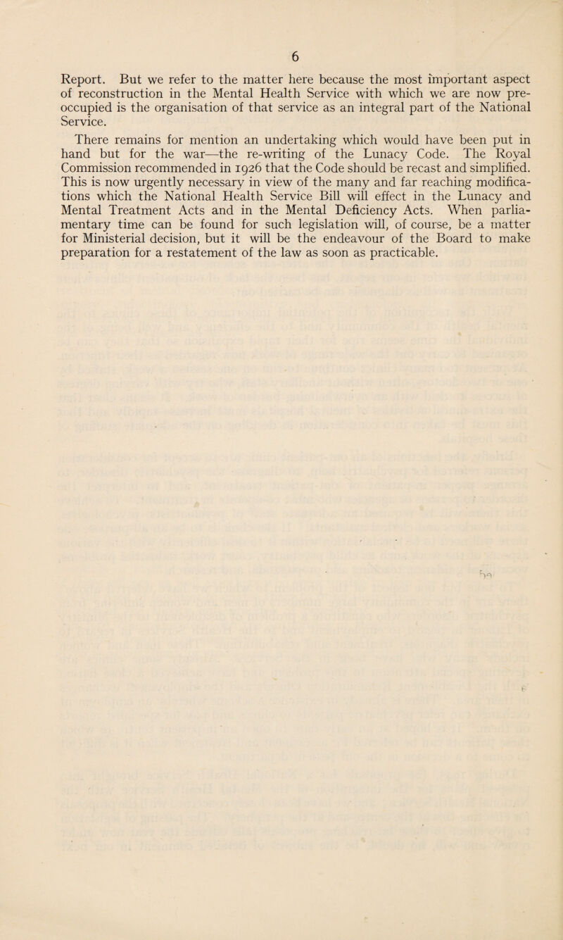 Report. But we refer to the matter here because the most important aspect of reconstruction in the Mental Health Service with which we are now pre¬ occupied is the organisation of that service as an integral part of the National Service. There remains for mention an undertaking which would have been put in hand but for the war—the re-writing of the Lunacy Code. The Royal Commission recommended in 1926 that the Code should be recast and simplified. This is now urgently necessary in view of the many and far reaching modifica¬ tions which the National Health Service Bill will effect in the Lunacy and Mental Treatment Acts and in the Mental Deficiency Acts. When parlia¬ mentary time can be found for such legislation will, of course, be a matter for Ministerial decision, but it will be the endeavour of the Board to make preparation for a restatement of the law as soon as practicable.