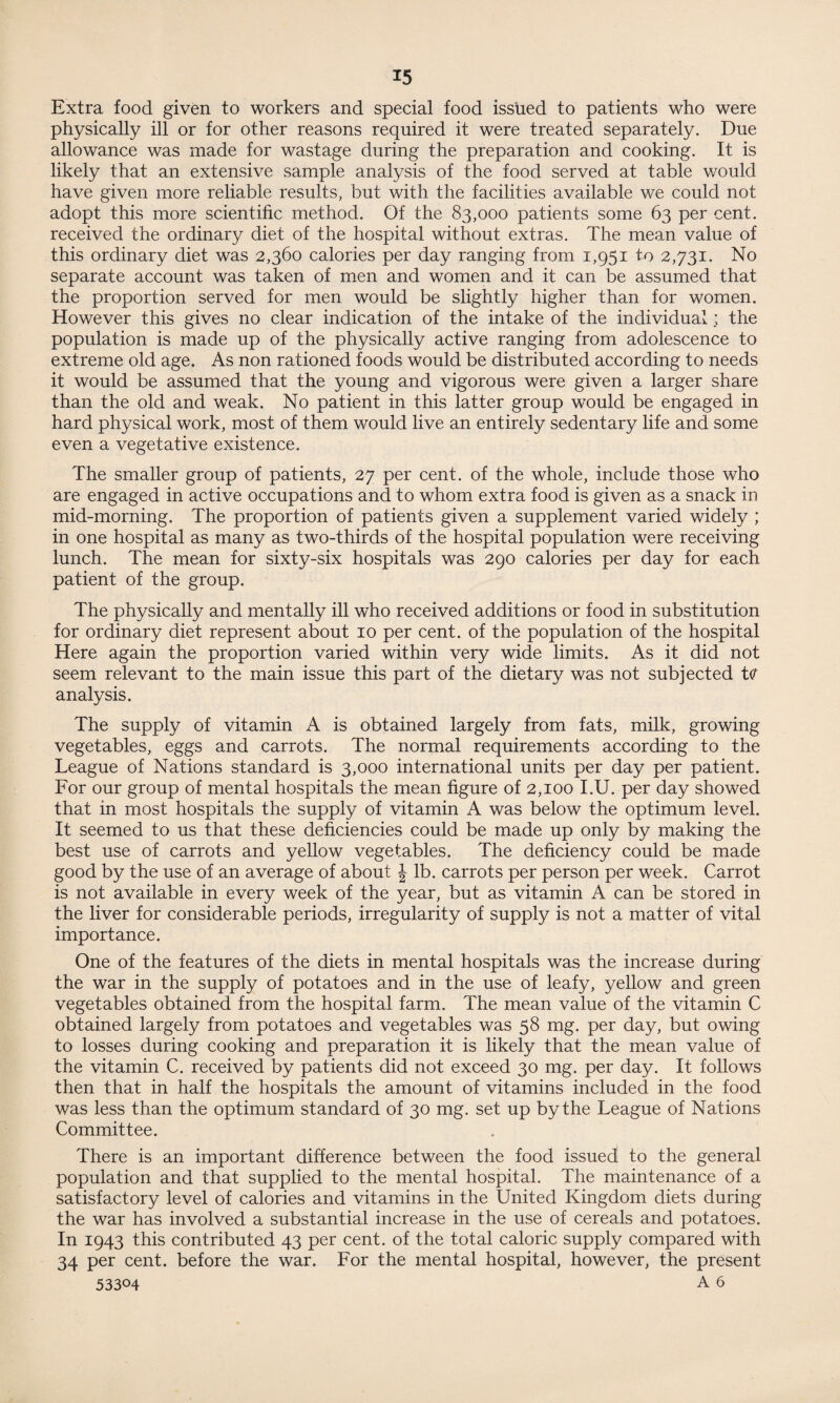 Extra food given to workers and special food issued to patients who were physically ill or for other reasons required it were treated separately. Due allowance was made for wastage during the preparation and cooking. It is likely that an extensive sample analysis of the food served at table would have given more reliable results, but with the facilities available we could not adopt this more scientific method. Of the 83,000 patients some 63 per cent, received the ordinary diet of the hospital without extras. The mean value of this ordinary diet was 2,360 calories per day ranging from 1,951 to 2,731. No separate account was taken of men and women and it can be assumed that the proportion served for men would be slightly higher than for women. However this gives no clear indication of the intake of the individual ; the population is made up of the physically active ranging from adolescence to extreme old age. As non rationed foods would be distributed according to needs it would be assumed that the young and vigorous were given a larger share than the old and weak. No patient in this latter group would be engaged in hard physical work, most of them would live an entirely sedentary life and some even a vegetative existence. The smaller group of patients, 27 per cent, of the whole, include those who are engaged in active occupations and to whom extra food is given as a snack in mid-morning. The proportion of patients given a supplement varied widely ; in one hospital as many as two-thirds of the hospital population were receiving lunch. The mean for sixty-six hospitals was 290 calories per day for each patient of the group. The physically and mentally ill who received additions or food in substitution for ordinary diet represent about 10 per cent, of the population of the hospital Here again the proportion varied within very wide limits. As it did not seem relevant to the main issue this part of the dietary was not subjected t<? analysis. The supply of vitamin A is obtained largely from fats, milk, growing vegetables, eggs and carrots. The normal requirements according to the League of Nations standard is 3,000 international units per day per patient. For our group of mental hospitals the mean figure of 2,100 I.U. per day showed that in most hospitals the supply of vitamin A was below the optimum level. It seemed to us that these deficiencies could be made up only by making the best use of carrots and yellow vegetables. The deficiency could be made good by the use of an average of about \ lb. carrots per person per week. Carrot is not available in every week of the year, but as vitamin A can be stored in the liver for considerable periods, irregularity of supply is not a matter of vital importance. One of the features of the diets in mental hospitals was the increase during the war in the supply of potatoes and in the use of leafy, yellow and green vegetables obtained from the hospital farm. The mean value of the vitamin C obtained largely from potatoes and vegetables was 58 mg. per day, but owing to losses during cooking and preparation it is likely that the mean value of the vitamin C. received by patients did not exceed 30 mg. per day. It follows then that in half the hospitals the amount of vitamins included in the food was less than the optimum standard of 30 mg. set up by the League of Nations Committee. There is an important difference between the food issued to the general population and that supplied to the mental hospital. The maintenance of a satisfactory level of calories and vitamins in the United Kingdom diets during the war has involved a substantial increase in the use of cereals and potatoes. In 1943 this contributed 43 per cent, of the total caloric supply compared with 34 per cent, before the war. For the mental hospital, however, the present