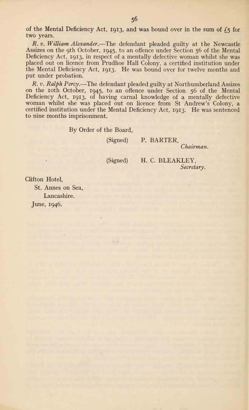 of the Mental Deficiency Act, 1913, and was bound over in the sum of £5 for two years. R. v. William Alexander.—The defendant pleaded guilty at the Newcastle Assizes on the 9th October, 1945, to an offence under Section 56 of the Mental Deficiency Act, 1913, in respect of a mentally defective woman whilst she was placed out on licence from Prudhoe Hall Colony, a certified institution under the Mental Deficiency Act, 1913. He was bound over for twelve months and put under probation. R. v. Ralph Percy.—The defendant pleaded guilty at Northumberland Assizes on the 10th October, 1945, to an offence under Section 56 of the Mental Deficiency Act, 1913, of having carnal knowledge of a mentally defective woman whilst she was placed out on licence from St Andrew’s Colony, a certified institution under the Mental Deficiency Act, 1913. He was sentenced to nine months imprisonment. By Order of the Board, (Signed) P. BARTER, Chairman. (Signed) H. C. BLEAKLEY, Secretary. Clifton Hotel, St. Annes on Sea, Lancashire. June, 1946. t