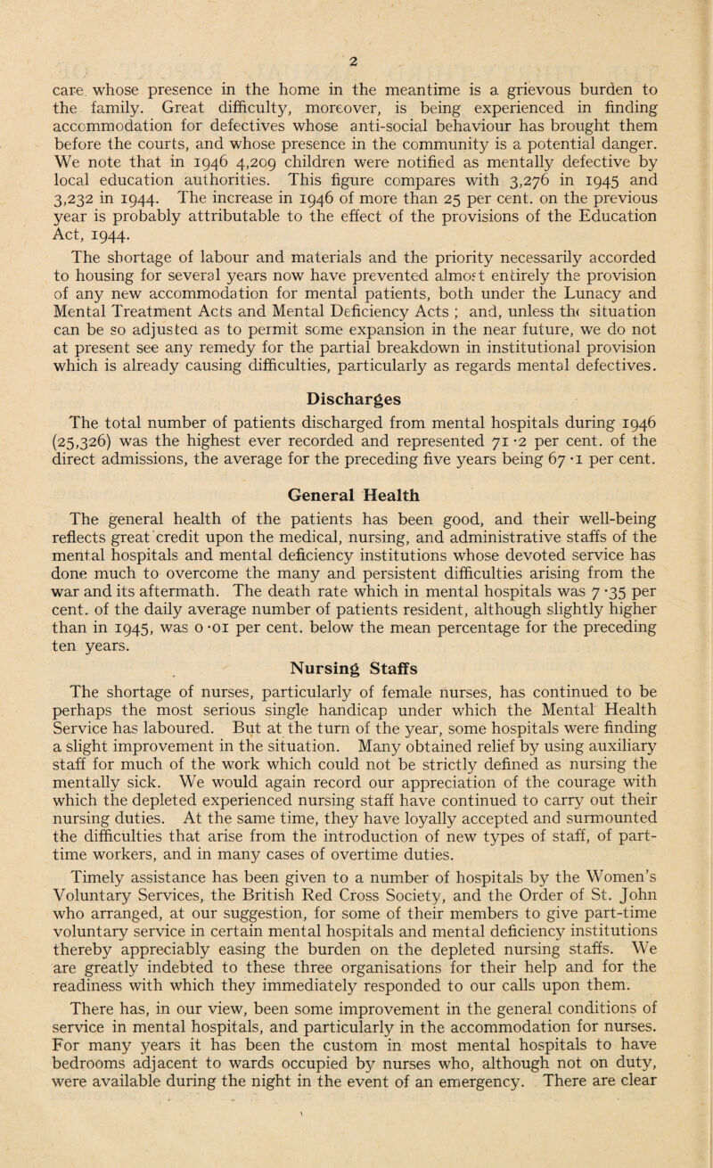 care, whose presence in the home in the meantime is a grievous burden to the family. Great difficulty, moreover, is being experienced in finding accommodation for defectives whose anti-social behaviour has brought them before the courts, and whose presence in the community is a potential danger. We note that in 1946 4,209 children were notified as mentally defective by local education authorities. This figure compares with 3,276 in 1945 and 3,232 in 1944. The increase in 1946 of more than 25 per cent, on the previous year is probably attributable to the effect of the provisions of the Education Act, 1944. The shortage of labour and materials and the priority necessarily accorded to housing for several years now have prevented almost entirely the provision of any new accommodation for mental patients, both under the Lunacy and Mental Treatment Acts and Mental Deficiency Acts ; and, unless th< situation can be so adjusted as to permit some expansion in the near future, we do not at present see any remedy for the partial breakdown in institutional provision which is already causing difficulties, particularly as regards mental defectives. Discharges The total number of patients discharged from mental hospitals during 1946 (25,326) was the highest ever recorded and represented 71 -2 per cent, of the direct admissions, the average for the preceding five years being 67 -i per cent. General Health The general health of the patients has been good, and their well-being reflects great credit upon the medical, nursing, and administrative staffs of the mental hospitals and mental deficiency institutions whose devoted service has done much to overcome the many and persistent difficulties arising from the war and its aftermath. The death rate which in mental hospitals was 7 *35 per cent, of the daily average number of patients resident, although slightly higher than in 1945, was o *oi per cent, below the mean percentage for the preceding ten years. Nursing Staffs The shortage of nurses, particularly of female nurses, has continued to be perhaps the most serious single handicap under which the Mental Health Service has laboured. But at the turn of the year, some hospitals were finding a slight improvement in the situation. Many obtained relief by using auxiliary staff for much of the work which could not be strictly defined as nursing the mentally sick. We would again record our appreciation of the courage with which the depleted experienced nursing staff have continued to carry out their nursing duties. At the same time, they have loyally accepted and surmounted the difficulties that arise from the introduction of new types of staff, of part- time workers, and in many cases of overtime duties. Timely assistance has been given to a number of hospitals by the Women's Voluntary Services, the British Red Cross Society, and the Order of St. John who arranged, at our suggestion, for some of their members to give part-time voluntary service in certain mental hospitals and mental deficiency institutions thereby appreciably easing the burden on the depleted nursing staffs. We are greatly indebted to these three organisations for their help and for the readiness with which they immediately responded to our calls upon them. There has, in our view, been some improvement in the general conditions of service in mental hospitals, and particularly in the accommodation for nurses. For many years it has been the custom in most mental hospitals to have bedrooms adjacent to wards occupied by nurses who, although not on duty, were available during the night in the event of an emergency. There are clear