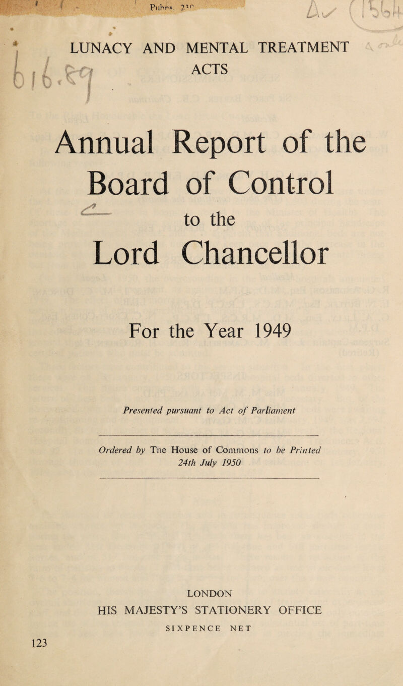 LUNACY AND MENTAL TREATMENT ACTS Annual Report of the Board of Control to the Lord Chancellor For the Year 1949 Presented pursuant to Act of Parliament Ordered by The House of Commons to be Printed 24th July 1950 LONDON HIS MAJESTY’S STATIONERY OFFICE SIXPENCE NET 123