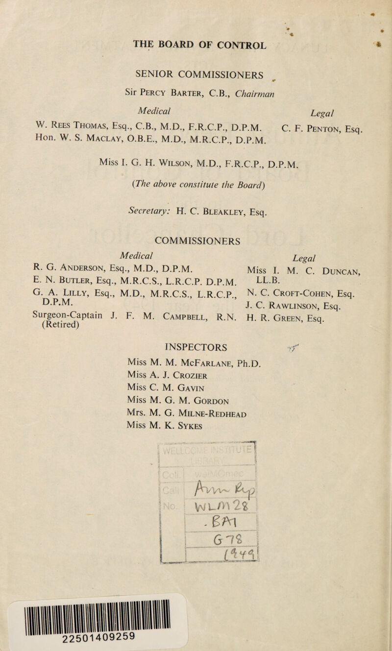 THE BOARD OF CONTROL SENIOR COMMISSIONERS Sir Percy Barter, C.B., Chairman Medical Legal W. Rees Teetmas, Esq., C.B., M.D., F.R.C.P., D.P.M. C. F. Penton, Esq. Hon. W. S. Maclay, O.B.E., M.D., M.R.C.P., D.P.M. Miss I. G. H. Wilson, M.D., F.R.C.P., D.P.M. (The above constitute the Board) Secretary: H. C. Bleakley, Esq. COMMISSIONERS Medical R. G. Anderson, Esq., M.D., D.P.M. E N. Butler, Esq., M.R.C.S., L.R.C.P. D.P.M. G. A. Lilly, Esq., M.D., M.R.C.S., L.R.C.P., D.P.M. Surgeon-Captain J. F. M. Campbell, R.N. (Retired) Legal Miss I. M. C. Duncan, LL.B. N. C. Croft-Cohen, Esq. J. C. Rawlinson, Esq. H. R. Green, Esq. INSPECTORS Miss M. M. McFarlane, Ph.D. Miss A. J. Crozier Miss C. M. Gavin Miss M. G. M. Gordon Mrs. M. G. Milne-Redhead Miss M. K. Sykes ? . . ! r g I & V Vj . ■ w' • ft 1 1 > « , ..... - ' •.-**>*-*■ - ‘ y ^ ■„ . g /Ww~ fan - FA1 i