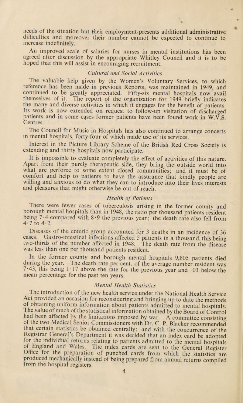needs of the situation but their employment presents additional administrative difficulties and moreover their number cannot be expected to continue to increase indefinitely. An improved scale of salaries for nurses in mental institutions has been agreed after discussion by the appropriate Whitley Council and it is to be hoped that this will assist in encouraging recruitment. Cultural and Social Activities The valuable help given by the Women’s Voluntary Services, to which reference has been made in previous Reports, was maintained in 1949, and continued to be greatly appreciated. Fifty-six mental hospitals now avail themselves of it. The report of the organization for 1949 briefly indicates the many and diverse activities in which it engages for the benefit of patients. Its work is now extended on request to follow-up visitation of discharged patients and in some cases former patients have been found work in W.V.S. Centres. The Council for Music in Hospitals has also continued to arrange concerts in mental hospitals, forty-four of which made use of its services. Interest in the Picture Library Scheme of the British Red Cross Society is extending and thirty hospitals now participate. It is impossible to evaluate completely the effect of activities of this nature. Apart from their purely therapeutic side, they bring the outside world into what are perforce to some extent closed communities; and it must be of comfort and help to patients to have the assurance that kindly people are willing and anxious to do what they can to introduce into their lives interests and pleasures that might otherwise be out of reach. Health of Patients There were fewer cases of tuberculosis arising in the former county and borough mental hospitals than in 1948, the ratio per thousand patients resident being 7-4 compared with 8-9 the previous year; the death rate also fell from 4-7 to 4-2. Diseases of the enteric group accounted for 3 deaths in an incidence of 36 cases. Gastro-intestinal infections affected 5 patients in a thousand, this being two-thirds of the number affected in 1948. The death rate from the disease was less than one per thousand patients resident. In the former county and borough mental hospitals 9,805 patients died during the year. The death rate per cent, of the average number resident was 7*43, this being 1-17 above the rate for the previous year and *03 below the mean percentage for the past ten years. Mental Health Statistics The introduction of the new health service under the National Health Service Act provided an occasion for reconsidering and bringing up to date the methods of obtaining uniform information about patients admitted to mental hospitals. The value of much of the statistical information obtained by the Board of Control had been affected by the limitations imposed by war. A committee consisting of the two Medical Senior Commissioners with Dr. C. P. Blacker recommended that certain statistics be obtained centrally; and with the concurrence of the Registrar General's Department it was decided that an index card be adopted for the individual returns relating to patients admitted to the mental hospitals of England and Wales. The index cards are sent to the General Register Office for the preparation of punched cards from which the statistics are produced mechanically instead of being prepared from annual returns compiled from the hospital registers,