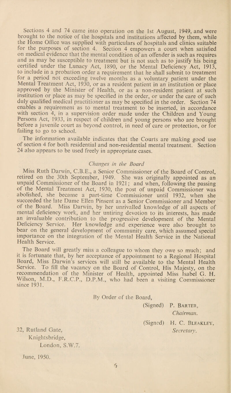 Sections 4 and 74 came into operation on the 1st August, 1949, and were brought to the notice of the hospitals and institutions affected by them, while the Home Office was supplied with particulars of hospitals and clinics suitable for the purposes of section 4. Section 4 empowers a court when satisfied on medical evidence that the mental condition of an offender is such as requires and as may be susceptible to treatment but is not such as to justify his being certified under the Lunacy Act, 1890, or the Mental Deficiency Act, 1913, to include in a probation order a requirement that he shall submit to treatment for a period not exceeding twelve months as a voluntary patient under the Mental Treatment Act, 1930, or as a resident patient in an institution or place approved by the Minister of Health, or as a non-resident patient at such institution or place as may be specified in the order, or under the care of such duly qualified medical practitioner as may be specified in the order. Section 74 enables a requirement as to mental treatment to be inserted, in accordance with section 4, in a supervision order made under the Children and Young Persons Act, 1933, in respect of children and young persons who are brought before a juvenile court as beyond control, in need of care or protection, or for failing to go to school. The information available indicates that the Courts are making good use of section 4 for both residential and non-residential mental treatment. Section 24 also appears to be used freely in appropriate cases. Changes in the Board Miss Ruth Darwin, C.B.E., a Senior Commissioner of the Board of Control, retired on the 30th September, 1949. She was originally appointed as an unpaid Commissioner of the Board in 1921; and when, following the passing of the Mental Treatment Act, 1930, the post of unpaid Commissioner was abolished, she became a part-time Commissioner until 1932, when she succeeded the late Dame Ellen Pinsent as a Senior Commissioner and Member of the Board. Miss Darwin, by her unrivalled knowledge of all aspects of mental deficiency work, and her untiring devotion to its interests, has made an invaluable contribution to the progressive development of the Mental Deficiency Service. Her knowledge and experience were also brought to bear on the general development of community care, which assumed special importance on the integration of the Mental Health Service in the National Health Service. The Board will greatly miss a colleague to whom they owe so much; and it is fortunate that, by her acceptance of appointment to a Regional Hospital Board, Miss Darwin's services will still be available to the Mental Health Service. To fill the vacancy on the Board of Control, His Majesty, on the recommendation of the Minister of Health, appointed Miss Isabel G. H. Wilson, M.D., F.R.C.P., D.P.M., who had been a visiting Commissioner since 1931. By Order of the Board, (Signed) P. Barter, Chairman. 32, Rutland Gate, Knightsbridge, London, S.W.7. (Signed) H. C. Bleakley, Secretary.