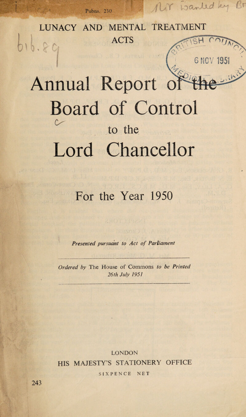 Pubns. 230 HR , \ k v \ y * LUNACY AND MENTAL TREATMENT ACTS Annual Report o Board of Control O' to the Lord Chancellor For the Year 1950 Presented pursuant to Act of Parliament Ordered by The House of Commons to be Printed 26 th July 1951 LONDON HIS MAJESTY’S STATIONERY OFFICE 243 SIXPENCE NET