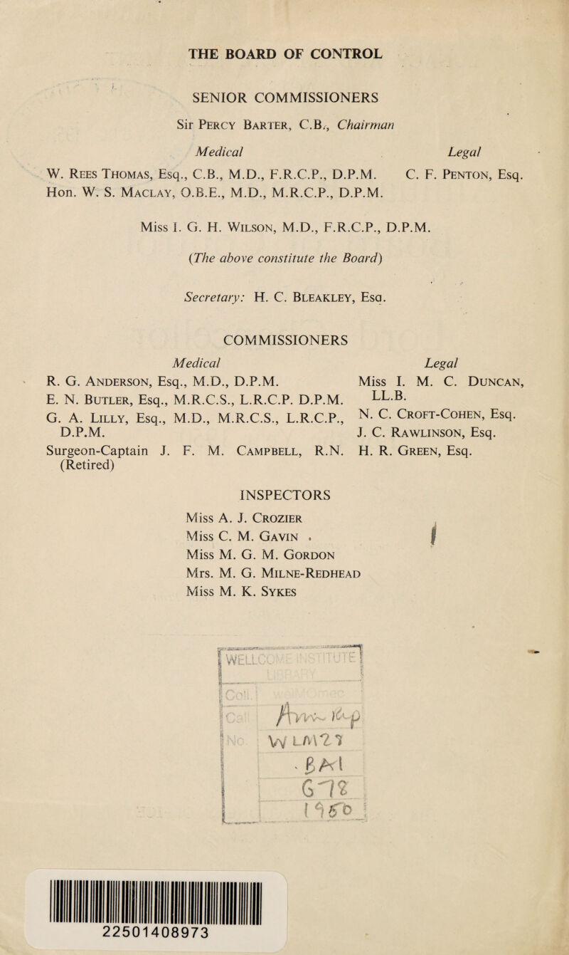 THE BOARD OF CONTROL SENIOR COMMISSIONERS Sir Percy Barter, C.B., Chairman Medical Legal W. Rees Thomas, Esq., C.B., M.D., F.R.C.P., D.P.M. C. F. Penton, Esq. Hon. W. S. Maclay, O.B.E., M.D., M.R.C.P., D.P.M. Miss 1. G. H. Wilson, M.D., F.R.C.P., D.P.M. (The above constitute the Board) Secretary: H. C. Bleakley, Esa. COMMISSIONERS Medical R. G. Anderson, Esq., M.D., D.P.M. E. N. Butler, Esq., M.R.C.S., L.R.C.P. D.P.M. G. A. Lilly, Esq., M.D., M.R.C.S., L.R.C.P., D.P.M. Surgeon-Captain J. F. M. Campbell, R.N. (Retired) INSPECTORS Miss A. J. Crozier Miss C. M. Gavin . Miss M. G. M. Gordon Mrs. M. G. Milne-Redhead Miss M. K. Sykes Legal Miss I. M. C. Duncan, LL.B. N. C. Croft-Cohen, Esq. J. C. Rawlinson, Esq. H. R. Green, Esq. i I WELL . i y * /t m- p Vv LM21 %b(\ 612 ! ci f o 22501408973