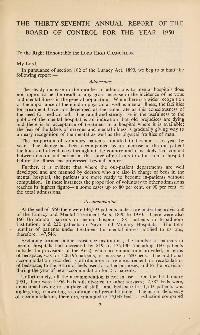 THE THIRTY-SEVENTH ANNUAL REPORT OF THE BOARD OF CONTROL FOR THE YEAR 1950 To the Right Honourable the Lord High Chancellor My Lord, In pursuance of section 162 of the Lunacy Act, 1890, we beg to submit the following report:— Admissions The steady increase in the number of admissions to mental hospitals does not appear to be the result of any gross increase in the incidence of nervous and mental illness in the general population. While there is a wider recognition of the importance of the mind in physical as well as mental illness, the facilities for treatment have not developed at the same rate as this consciousness of the need for medical aid. The rapid and steady rise in the usefulness to the public of the mental hospital is an indication that old prejudices are dying and there is an acceptance of treatment in a hospital where it is available; the fear of the labels of nervous and mental illness is gradually giving way to an easy recognition of the mental as well as the physical frailties of man. The proportion of voluntary patients admitted to hospital rises year by year. The change has been accompanied by an increase in the out-patient facilities and attendances throughout the country and it is likely that contact between doctor and patient at this stage often leads to admission to hospital before the illness has progressed beyond control. Further, it is evident that where the out-patient departments are well developed and are manned by doctors who are also in charge of beds in the mental hospital, the patients are more ready to become in-patients without compulsion. In these instances the proportion of voluntary to other admissions reaches its highest figure—in some cases up to 80 per cent, or 90 per cent, of the total admissions. A ccommodation At the end of 1950 there were 146,293 patients under care under the provisions of the Lunacy and Mental Treatment Acts, 1890 to 1930. There were also 150 Broadmoor patients in mental hospitals, 881 patients in Broadmoor Institution, and 222 patients in Naval and Military Hospitals. The total number of patients under treatment for mental illness notified to us was, therefore, 147,546. Excluding former public assistance institutions, the number of patients in mental hospitals had increased by 819 to 135,190 (including 160 patients outside the provisions of the Acts), while accommodation provided, in terms of bedspace, was for 126,196 patients, an increase of 680 beds. The additional accommodation recorded is attributable to re-measurement or recalculation of bedspace, to the return of beds used for other purposes, and to the provision during the year of new accommodation for 217 patients. Unfortunately, all the accommodation is not in use. On the 1st January 1951, there were 1,956 beds still diverted to other services; 2,382 beds were, unoccupied owing to shortage of staff; and bedspace for 1,703 patients was undergoing or awaiting restoration and reconditioning. The actual deficiency of accommodation, therefore, amounted to 15,035 beds, a reduction compared