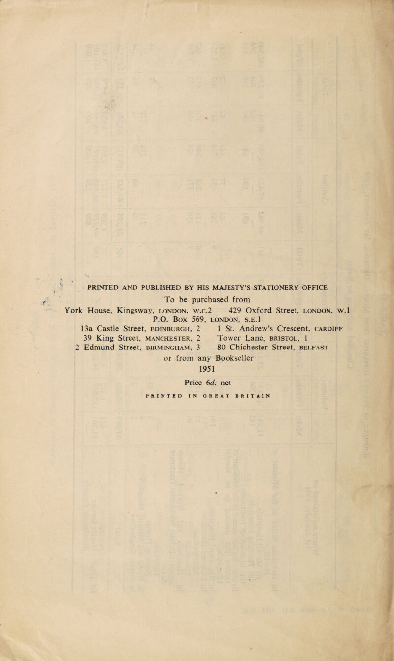 PRINTED AND PUBLISHED BY HIS MAJESTY’S STATIONERY OFFICE To be purchased from York House, Kingsvvay, London, w.c.2 429 Oxford Street, London, w.l P.O. BOX 569, LONDON, S.E.l 13a Castle Street, Edinburgh, 2 1 St. Andrew’s Crescent, Cardiff 39 King Street, Manchester, 2 Tower Lane, Bristol, 1 2 Edmund Street, Birmingham, 3 80 Chichester Street, Belfast or from any Bookseller 1951 Price 6d. net PRINTED IN GREAT BRITAIN