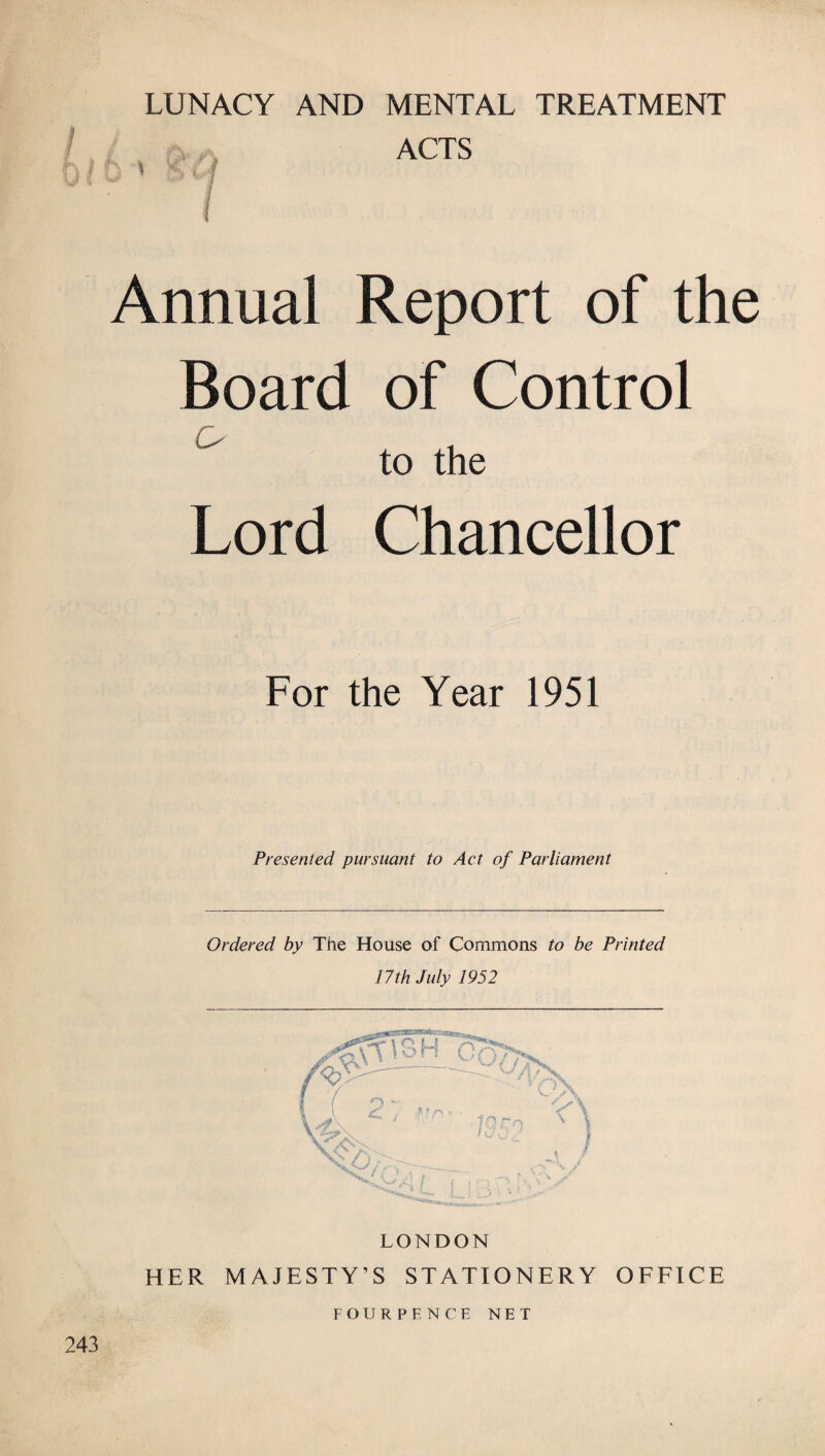 K I f ■i i f Li# % ^ LUNACY AND MENTAL TREATMENT ACTS Annual Report of the Board of Control to the Lord Chancellor For the Year 1951 Presented pursuant to Act of Parliament Ordered by The House of Commons to be Printed 17th July 1952 LONDON HER MAJESTY’S STATIONERY OFFICE F O U R P E N C E NET 243