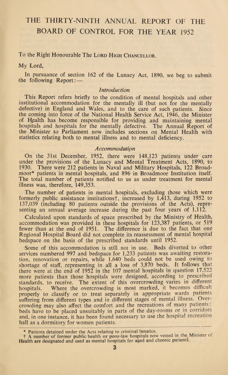 THE THIRTY-NINTH ANNUAL REPORT OF THE BOARD OF CONTROL FOR THE YEAR 1952 To the Right Honourable The Lord High Chancellor. My Lord, In pursuance of section 162 of the Lunacy Act, 1890, we beg to submit the following Report: — Introduction This Report refers briefly to the condition of mental hospitals and other institutional accommodation for the mentally ill (but not for the mentally defective) in England and Wales, and to the care of such patients. Since the coming into force of the National Health Service Act, 1946, the Minister of Health has become responsible for providing and maintaining mental hospitals and hospitals for the mentally defective. The Annual Report of the Minister to Parliament now includes sections on Mental Health with statistics relating both to mental illness and to mental deficiency. A ccommodation On the 31st December, 1952, there were 148,123 patients under care under the provisions of the Lunacy and Mental Treatment Acts, 1890, to 1930. There were 212 patients in Naval and Military Hospitals, 122 Broad¬ moor* patients in mental hospitals, and 896 in Broadmoor Institution itself. The total number of patients notified to us as under treatment for mental illness was, therefore, 149,353. The number of patients in mental hospitals, excluding those which were formerly public assistance institutionsf, increased by 1,413, during 1952 to 137,039 (including 80 patients outside the provisions of the Acts), repre¬ senting an annual average increase during the past four years of 1,112. Calculated upon standards of space prescribed by the Ministry of Health, accommodation was provided in these hospitals for 123,387 patients, or 519 fewer than at the end of 1951. The difference is due to the fact that one Regional Hospital Board did not complete its reassessment of mental hospital bedspace on the basis of the prescribed standards until 1952. 'Some of this accommodation is still not in use. Beds diverted to other services numbered 997 and bedspace for 1,233 patients was awaiting restora¬ tion, renovation or repairs, while 1,640 beds could not be used owing to shortage of staff, representing in all a loss of 3,870 beds., It follows that there were at the end of 1952 in the 107 mental hospitals in question 17,522 more patients than those hospitals were designed, according to prescribed standards, to receive. The extent of this overcrowding varies in different hospitals. Where the overcrowding is most marked, it becomes difficult properly to classify or to treat separately in appropriate wards patients suffering from different types and in different stages of mental illness. Over¬ crowding may also affect the comfort and the recreations of many patients: beds have to be placed unsuitably in parts of the day-rooms or in corridors and, in one instance, it has been found necessary to use the hospital recreation hall as a dormitory for women patients. * Patients detained under the Acts relating to criminal lunatics. f A number of former public health or poor-law hospitals now vested in the Minister or Health are designated and used as mental hospitals for aged and chronic patients.