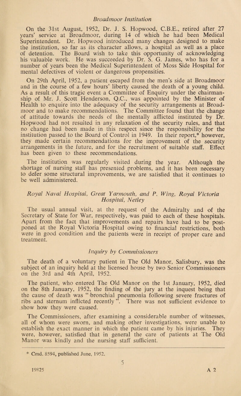 Broadmoor Institution On the 31st August, 1952, Dr. J. S. Hopwood, C.B.E., retired after 27 years’ service at Broadmoor, during 14 of which he had been Medical Superintendent. Dr. Hopwood introduced many changes designed to make the institution, so far as its character allows, a hospital as well as a place of detention. The Board wish to take this opportunity of acknowledging his valuable work. He was succeeded by Dr. S. G. James, who has for a number of years been the Medical Superintendent of Moss Side Hospital for mental defectives of violent or dangerous propensities. On 29th April, 1952, a patient escaped from the men’s side at Broadmoor and in the course of a few hours’ liberty caused the death of a young child. As a result of this tragic event a Committee of Enquiry under the chairman¬ ship of Mr. J. Scott Henderson, Q.C., was appointed by the Minister of Health to enquire into the adequacy of the security arrangements at Broad¬ moor and to make recommendations. The Committee found that the change of attitude towards the needs of the mentally afflicted instituted by Dr. Hopwood had not resulted in any relaxation of the security rules, and that no change had been made in this respect since the responsibility for the institution passed to the Board of Control in 1949. In their report,* however, they made certain recommendations for the improvement of the security arrangements in the future, and for the recruitment of suitable staff. Effect has been given to these recommendations. The institution was regularly visited during the year. Although the shortage of nursing staff has presented problems, and it has been necessary to defer some structural improvements, we are satisfied that it continues to be well administered. Royal Naval Hospital, Great Yarmouth, and P. Wing, Royal Victoria Hospital, Netley The usual annual visit, at the request of the Admiralty and of the Secretary of State for War, respectively, was paid to each of these hospitals. Apart from the fact that improvements and repairs have had to be post¬ poned at the Royal Victoria Hospital owing to financial restrictions, both were in good condition and the patients were in receipt of proper care and treatment. Inquiry by Commissioners The death of a voluntary patient in The Old Manor, Salisbury, was the subject of an inquiry held at the licensed house by two Senior Commissioners on the 3rd and 4th April, 1952. The patient, who entered The Old Manor on the 1st January, 1952, died on the 8th January, 1952, the finding of the jury at the inquest being that the cause of death was “ bronchial pneumonia following severe fractures of ribs and sternum inflicted recently ”. There was not sufficient evidence to show how they were caused. The Commissioners, after examining a considerable number of witnesses, all of whom were sworn, and making other investigations, were unable to establish the exact manner in which the patient came by his injuries. They were, however, satisfied that in general the care of patients at The Old Manor was kindly and the nursing staff sufficient. * Cmd. 8594, published June, 1952. A 2 19825