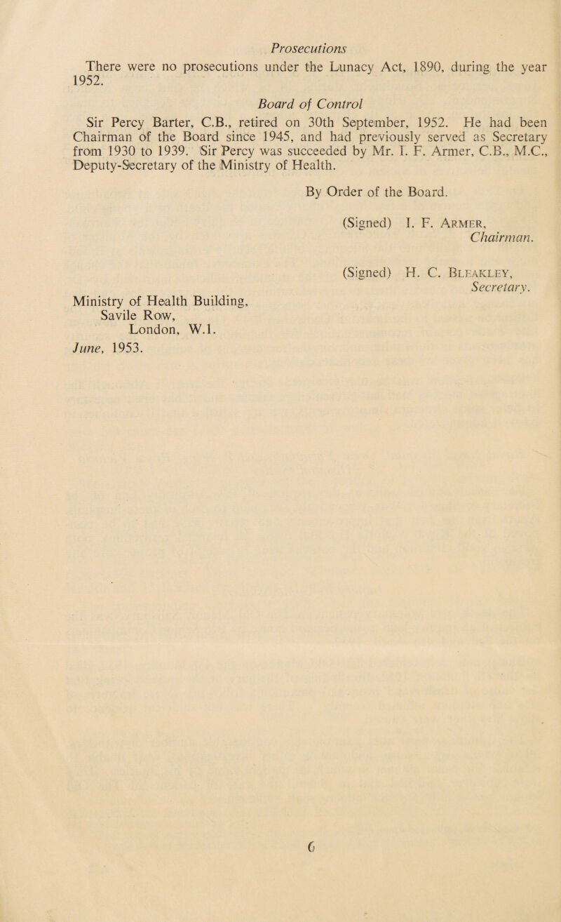 Prosecutions There were no prosecutions under the Lunacy Act, 1890, during the year 1952. Board of Control Sir Percy Barter, C.B., retired on 30th September, 1952. He had been Chairman of the Board since 1945, and had previously served as Secretary from 1930 to 1939. Sir Percy was succeeded by Mr. I. F. Armer, C.B., M.C., Deputy-Secretary of the Ministry of Health. By Order of the Board. (Signed) I. F. Armer, Chairman. (Signed) H. C. Bleakley, Secretary. Ministry of Health Building, Savile Row, London, W.l. June, 1953.