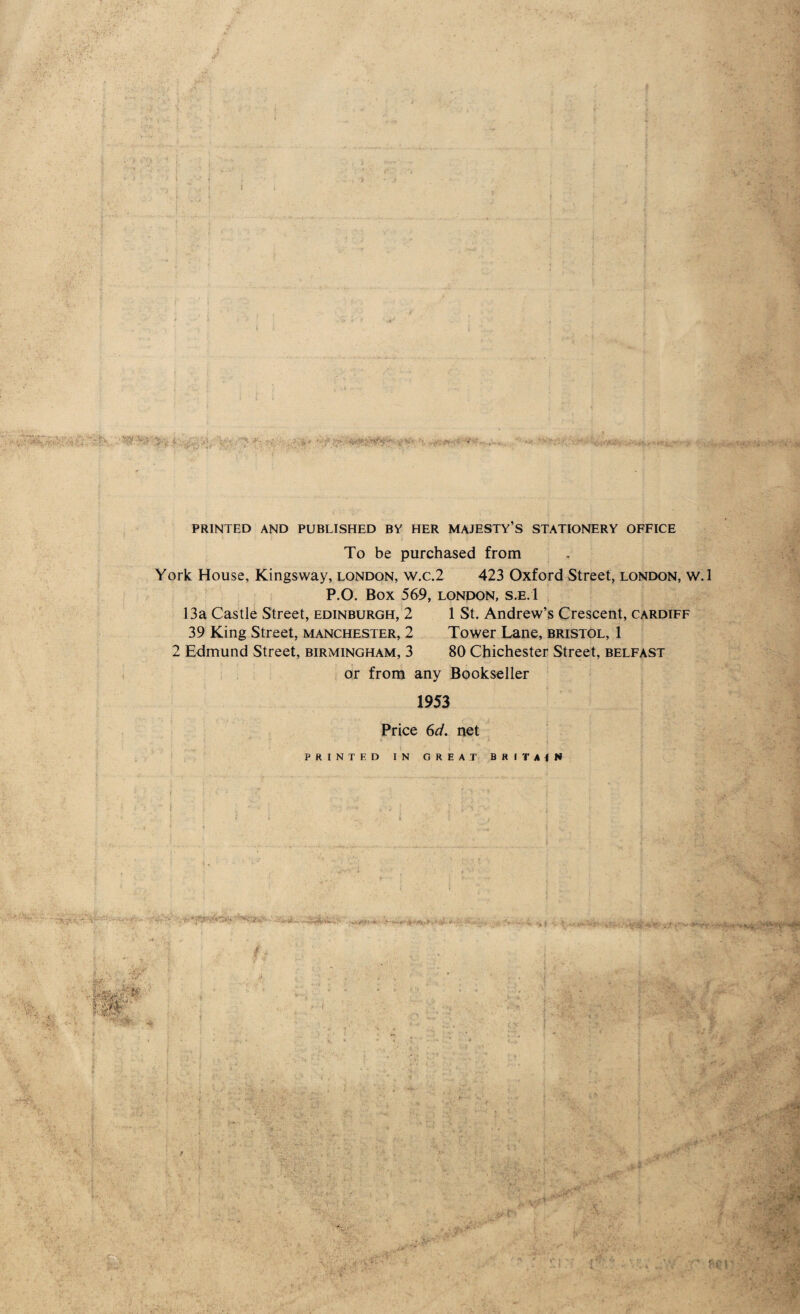 i . i -■ - * t ' . • , . .rvV'.-o**V,.4 ■■■-’■ .. .■■**• .. • .. . v.; PRINTED AND PUBLISHED BY HER MAJESTY’S STATIONERY OFFICE To be purchased from York House, Kings way, London, w.c.2 423 Oxford Street, London, w.l P.O. BOX 569, LONDON, S.E.l 13a Castle Street, Edinburgh, 2 1 St. Andrew’s Crescent, Cardiff 39 King Street, Manchester, 2 Tower Lane, Bristol, 1 2 Edmund Street, Birmingham, 3 80 Chichester Street, Belfast or from any Bookseller 1953 Price 6d. net ' 4 4 * I PRINTED IN GREAT BRITAIN •**«** H-■* •t • ' tMAvrM&i. 'Jfjfr:. i TM V,< « Y* *ar: '•LTV' ■ C-,;- ■ v .