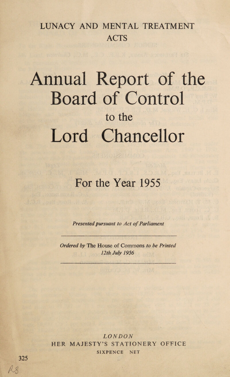 LUNACY AND MENTAL TREATMENT ACTS Annual Report of the Board of Control to the Lord Chancellor For the Year 1955 Presented pursuant to Act of Parliament Ordered by The House of Commons to be Printed 12th July 1956 LONDON HER MAJESTY’S STATIONERY OFFICE SIXPENCE NET