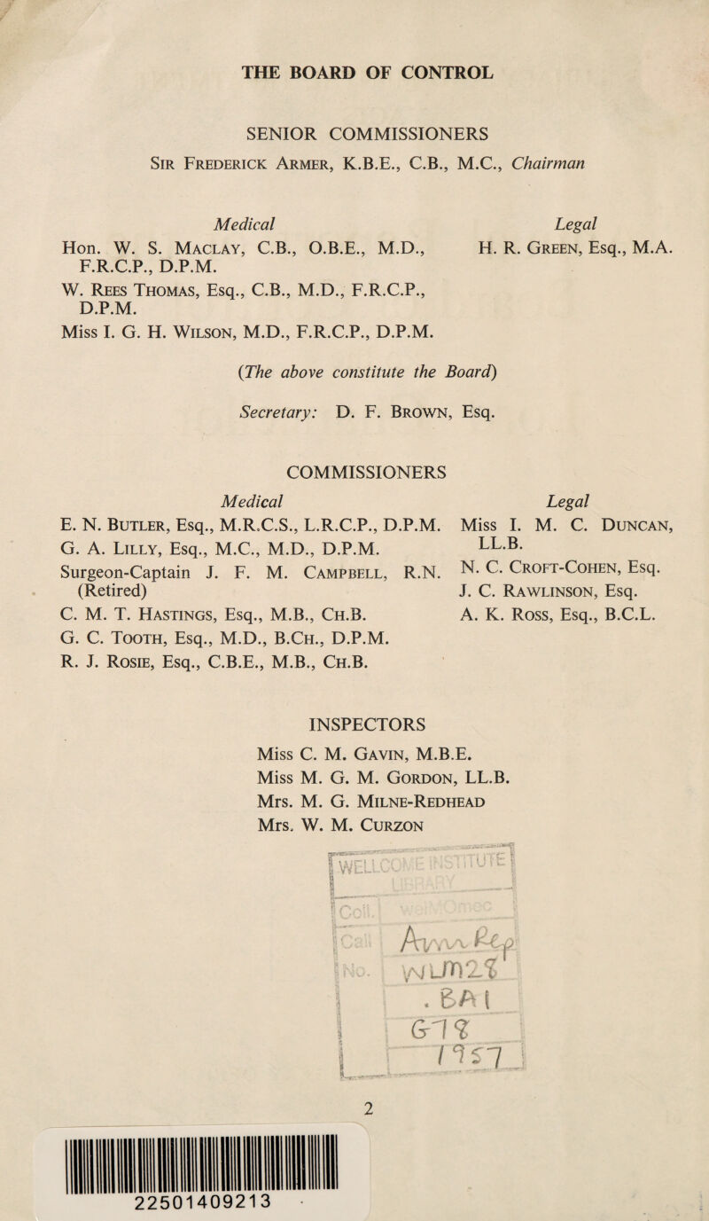 THE BOARD OF CONTROL SENIOR COMMISSIONERS Sir Frederick Armer, K.B.E., C.B., M.C., Chairman Medical Legal Hon. W. S. Maclay, C.B., O.B.E., M.D., H. R. Green, Esq., M.A. F.R.C.P., D.P.M. W. Rees Thomas, Esq., C.B., M.D., F.R.C.P., D.P.M. Miss I. G. H. Wilson, M.D., F.R.C.P., D.P.M. {The above constitute the Board) Secretary: D. F. Brown, Esq. COMMISSIONERS Medical Legal E. N. Butler, Esq., M.R.C.S., L.R.C.P., D.P.M. G. A. Lilly, Esq., M.C., M.D., D.P.M. Surgeon-Captain J. F. M. Campbell, R.N. (Retired) C. M. T. Hastings, Esq., M.B., Ch.B. G. C. Tooth, Esq., M.D., B.Ch., D.P.M. R. J. Rosie, Esq., C.B.E., M.B., Ch.B. Miss I. M. C. Duncan, LL.B. N. C. Croft-Cohen, Esq. J. C. Rawlinson, Esq. A. K. Ross, Esq., B.C.L. INSPECTORS Miss C. M. Gavin, M.B.E. Miss M. G. M. Gordon, LL.B. Mrs. M. G. Milne-Redhead Mrs. W, M. Curzon Vi i', AV\vx £C-p . 6A i _ G1 nsj ... ^ . ■ «—y 2 22501409213