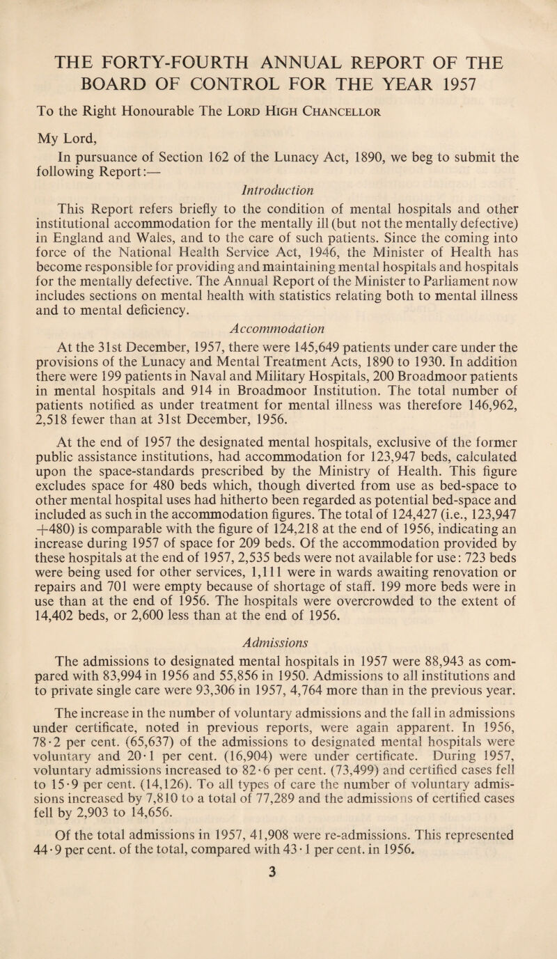 THE FORTY-FOURTH ANNUAL REPORT OF THE BOARD OF CONTROL FOR THE YEAR 1957 To the Right Honourable The Lord High Chancellor My Lord, In pursuance of Section 162 of the Lunacy Act, 1890, we beg to submit the following Report:— Introduction This Report refers briefly to the condition of mental hospitals and other institutional accommodation for the mentally ill (but not the mentally defective) in England and Wales, and to the care of such patients. Since the coming into force of the National Health Service Act, 1946, the Minister of Health has become responsible for providing and maintaining mental hospitals and hospitals for the mentally defective. The Annual Report of the Minister to Parliament now includes sections on mental health with statistics relating both to mental illness and to mental deficiency. Accommodation At the 31st December, 1957, there were 145,649 patients under care under the provisions of the Lunacy and Mental Treatment Acts, 1890 to 1930. In addition there were 199 patients in Naval and Military Hospitals, 200 Broadmoor patients in mental hospitals and 914 in Broadmoor Institution. The total number of patients notified as under treatment for mental illness was therefore 146,962, 2,518 fewer than at 31st December, 1956. At the end of 1957 the designated mental hospitals, exclusive of the former public assistance institutions, had accommodation for 123,947 beds, calculated upon the space-standards prescribed by the Ministry of Health. This figure excludes space for 480 beds which, though diverted from use as bed-space to other mental hospital uses had hitherto been regarded as potential bed-space and included as such in the accommodation figures. The total of 124,427 (i.e., 123,947 +480) is comparable with the figure of 124,218 at the end of 1956, indicating an increase during 1957 of space for 209 beds. Of the accommodation provided by these hospitals at the end of 1957, 2,535 beds were not available for use: 723 beds were being used for other services, 1,111 were in wards awaiting renovation or repairs and 701 were empty because of shortage of staff. 199 more beds were in use than at the end of 1956. The hospitals were overcrowded to the extent of 14,402 beds, or 2,600 less than at the end of 1956. Admissions The admissions to designated mental hospitals in 1957 were 88,943 as com¬ pared with 83,994 in 1956 and 55,856 in 1950. Admissions to all institutions and to private single care were 93,306 in 1957, 4,764 more than in the previous year. The increase in the number of voluntary admissions and the fall in admissions under certificate, noted in previous reports, were again apparent. In 1956, 78-2 per cent. (65,637) of the admissions to designated mental hospitals were voluntary and 20-1 per cent. (16,904) were under certificate. During 1957, voluntary admissions increased to 82-6 per cent. (73,499) and certified cases fell to 15-9 per cent. (14,126). To all types of care the number of voluntary admis¬ sions increased by 7,810 to a total of 77,289 and the admissions of certified cases fell by 2,903 to 14,656. Of the total admissions in 1957, 41,908 were re-admissions. This represented 44 • 9 per cent, of the total, compared with 43 • 1 per cent, in 1956.