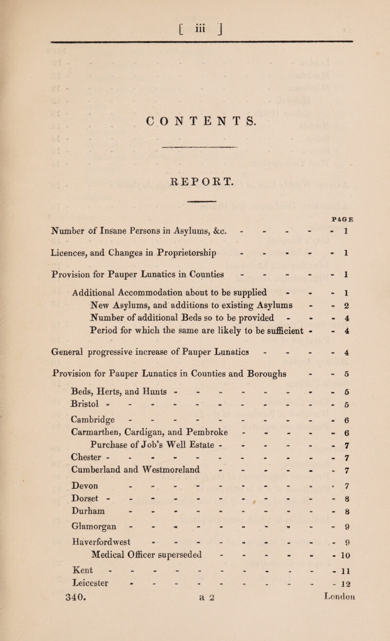 CONTENTS. REPORT. PAGE Number of Insane Persons in Asylums, &c. ----- 1 Licences, and Changes in Proprietorship 1 Provision for Pauper Lunatics in Counties - - - - - 1 Additional Accommodation about to be supplied - - - 1 New Asylums, and additions to existing Asylums - -2 Number of additional Beds so to be provided - - - 4 Period for which the same are likely to be sufficient - - 4 General progressive increase of Pauper Lunatics - 4 Provision for Pauper Lunatics in Counties and Boroughs Beds, Herts, and Hunts - Bristol --------- Cambridge ------- Carmarthen, Cardigan, and Pembroke Purchase of Job’s Well Estate - - - Chester -------- Cumberland and Westmoreland - Devon ------- Dorset -------- Durham ------- Glamorgan ------- Haverfordwest ------ Medical Officer superseded - Kent -------- Leicester ------- 340. a 2 - 5 - 5 - 5 - 6 - 6 - 7 - 7 = 7 * 7 - 8 - 8 - 9 - 9 - 10 - 11 - 12 London