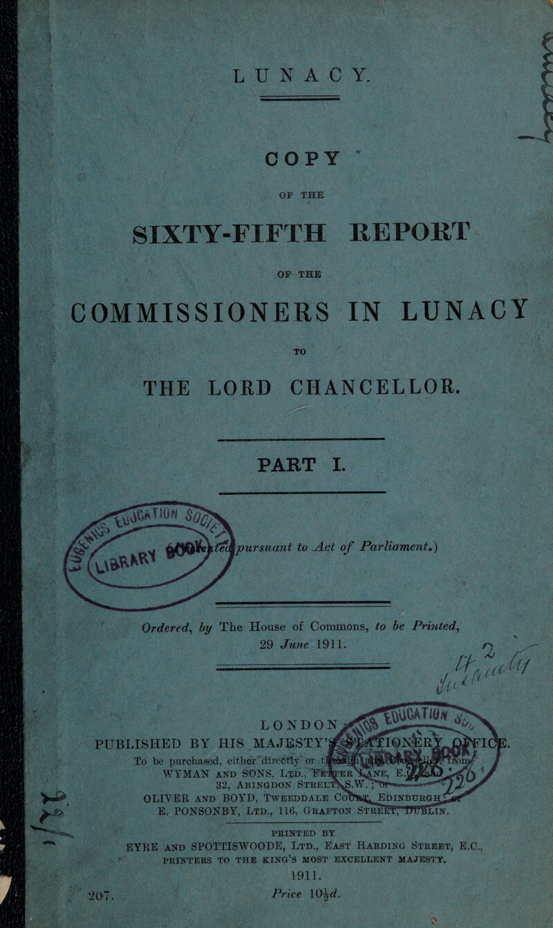 LUNACY. COPY OF THE SIXTY-FIFTH REPORT OF THE COMMISSIONERS IN LUNACY TO THE LORD CHANCELLOR. ■AY''A\ ■ V x •' ■''' PART I. \pursiia7it to Act of Parliament*) ■ +’■, ife <> Ordered, by The House of Commons, to be Printed, 29 June 1911. r) ======= U a,,* A/ LONDON PUBLISHED BY HIS MAJESTY’^ To be purchased, either directly or tl WYMAN and SONS, Ltd., Pi 32, Abingdon Stree: OLIVER and BOYD, Tweeddale Co^^Edinburgh; E. PONSONBY, Ltd., 116, Grafton Street; OTblin. PRINTED BY EYRE and SPOTTISWOODE, Ltd., East Harding Street, E.C., PRINTERS TO THE KING’S MOST EXCELLENT MAJESTY. 1911. 207. Price 10iM. &