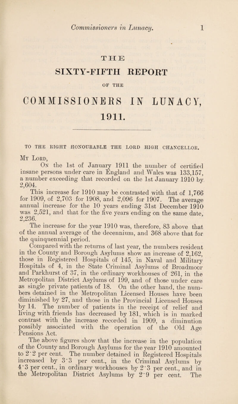 THE SIXTY-FIFTH REPORT OF THE COMMISSIONERS IN LUNACY, 1911. TO THE RIGHT HONOURABLE THE LORD HIGH CHANCELLOR. My Lord, On the 1st of January 1911 the number of certified insane persons under care in England and Wales was 133,157, a number exceeding that recorded on the 1st January 1910 by 2,604. This increase for 1910 may be contrasted with that of 1,766 for 1909, of 2,703 for 1908, and 2,096 for 1907. The average annual increase for the 10 years ending 31st December 1910 was 2,521, and that for the five years ending on the same date. 2,236. The increase for the year 1910 was, therefore, 83 above that of the annual average of the decennium, and 368 above that for the quinquennial period. Compared with the returns of last year, the numbers resident in the County and Borough Asylums show an increase of 2,162, those in Registered Hospitals of 145, in Naval and Military Hospitals of 4, in the State Criminal Asylums of Broadmoor and Parkhurst of 37, in the ordinary workhouses of 261, in the Metropolitan District Asylums of 199, and of those under care as single private patients of 18. On the other hand, the num¬ bers detained in the Metropolitan Licensed Houses have been diminished by 27, and those in the Provincial Licensed Houses by 14. The number of patients in the receipt of relief and living with friends has decreased by 181, which is in marked contrast with the increase recorded in 1909, a diminution possibly associated with the operation of the Old Age Pensions Act. The above figures show that the increase in the population of the County and Borough Asylums for the year 1910 amounted to 2 ’ 2 per cent. The number detained in Registered Hospitals increased by 3'3 per cent., in the Criminal Asylums by 4'3 per cent., in ordinary workhouses by 2*3 per cent., and in the Metropolitan District Asylums by 2‘9 per cent. The